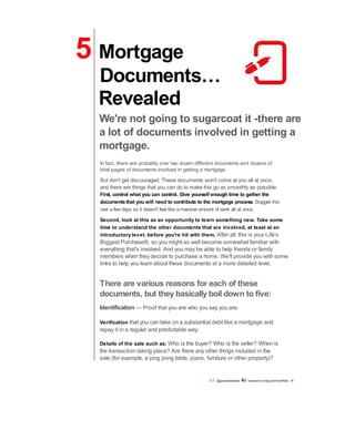 Revealed
We're not going to sugarcoat it -there are
a lot of documents involved in getting a
mortgage.
In fact, there are probably over two dozen different documents and dozens of
total pages of documents involved in getting a mortgage.
But don't get discouraged. These documents won't come at you all at once,
and there are things that you can do to make this go as smoothly as possible.
First, control what you can control. Give yourself enough time to gather the
documentsthat you will need to contribute to the mortgage process. Stagger this
over a few days so it doesn't feel like a massive amount of work all at once.
Second, look at this as an opportunity to learn something new. Take some
time to understand the other documents that are involved, at least at an
introductory level, before you're hit with them. After all, this is your Life's
Biggest Purchase®, so you might as well become somewhat familiar with
everything that's involved. And you may be able to help friends or family
members when they decide to purchase a home. We'll provide you with some
links to help you learn about these documents at a more detailed level.
There are various reasons for each of these
documents, but they basically boil down to five:
Identification — Proof that you are who you say you are;
Verification that you can take on a substantial debt like a mortgage and
repay it in a regular and predictable way;
Details of the sale such as: Who is the buyer? Who is the seller? When is
the transaction taking place? Are there any other things included in the
sale (for example, a ping pong table, piano, furniture or other property)?
@guaranteedrate facebook.com/guaranteedRate 14
5 Mortgage
Documents…
 