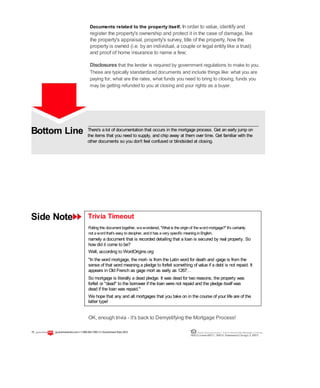 Bottom Line
Side Note
There's a lot of documentation that occurs in the mortgage process. Get an early jump on
the items that you need to supply, and chip away at them over time. Get familiar with the
other documents so you don't feel confused or blindsided at closing.
Trivia Timeout
Puttingthis document together, wewondered, "What is theoriginof thewordmortgage?" It's certainly
not awordthat's easy todecipher, andit has avery specific meaninginEnglish,
namely a document that is recorded detailing that a loan is secured by real property. So
how did it come to be?
Well, according to WordOrigins.org:
"In the word mortgage, the mort- is from the Latin word for death and -gage is from the
sense of that word meaning a pledge to forfeit something of value if a debt is not repaid. It
appears in Old French as gage mort as early as 1267…
So mortgage is literally a dead pledge. It was dead for two reasons, the property was
forfeit or "dead" to the borrower if the loan were not repaid and the pledge itself was
dead if the loan was repaid."
We hope that any and all mortgages that you take on in the course of your life are of the
latter type!
OK, enough trivia - it's back to Demystifying the Mortgage Process!
Documents related to the property itself. In order to value, identify and
register the property's ownership and protect it in the case of damage, like
the property's appraisal, property's survey, title of the property, how the
property is owned (i.e. by an individual, a couple or legal entity like a trust)
and proof of home insurance to name a few;
Disclosures that the lender is required by government regulations to make to you.
These are typically standardized documents and include things like: what you are
paying for, what are the rates, what funds you need to bring to closing, funds you
may be getting refunded to you at closing and your rights as a buyer.
15 guaranteedrate.coml 1-866-943-7283l ©Guaranteed Rate2012 Equal Housing Lender | Illinois Residential Mortgage Licensee
NMLSLicense#2611| 3940N. RavenswoodChicago, IL60613
 