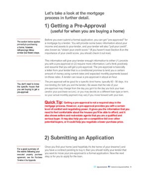The section below applies
primarilyto purchasing
a home; however,
refinancings follow
similar (but fewer) steps.
You don't need to know
the specific house that
you are buying to get a
pre-approval.
Let's take a look at the mortgage
process in further detail.
1) Getting a Pre-Approval
(useful for when you are buying a home)
Before you even submit a formal application, you can get "pre-approved" for
a mortgage by a lender. You will provide some basic information about your
income and assets to your lender, and your lender will also "pull your credit",
also known as "obtain your credit score." (If you haven't read Section IIon the
importance of your credit score, you should check it out now).
This information will give your lender enough information to either (1) provide
you with a pre-approval or (2) require more information. Let's think positively
and assume that you will get a pre-approval. The pre-approval is basically
a letter from your lender that is a conditional promise to lend you a certain
amount of money using current rates and expected monthly payments based
on those rates. A lender can issue a pre-approval in about an hour.
The pre-approval will be good for a specific time frame, typically 60 - 90 days. It is
non-binding (for both you and the lender). Be aware that the rate of your
pre-approval may change from the day you got it to the day you lock your loan
(and/or your purchase occurs), or you may decide on a different loan type or term,
so your actual monthly payment may vary if you move forward with your loan.
Quick Tip: Getting a pre-approval is not a required step in the
mortgage process. However, a pre-approval provides you with a certain
level of comfort and negotiating power. It gives you the information that you
need to feel comfortable about the houses you'll be able to afford, and it
also shows sellers and real-estate agents that you are a qualified and
serious buyer. It mayalso help you win a competitive bid over other
potential buyers, or it could help you negotiate a lower purchase price.
For a good summary of
the events following your
executed property purchase
agreement, see the Purchase
TimelineintheAppendix.
Once you find your home (and hopefully it's the home of your dreams!) and
you have a contract pending to buy it, then you should notify your lender that
you want to move your pre-approval to a formal application. Now the next
step is for you to apply for the loan.
2) Submitting an Application
@guaranteedrate facebook.com/guaranteedRate 18
 