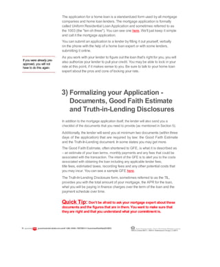 If you were already pre-
approved, you will not
have to do this again.
The application for a home loan is a standardized form used by all mortgage
companies and home loan lenders. The mortgage application is formally
called Uniform Residential Loan Application and sometimes referred to as
the 1003 (the "ten oh three"). You can see one here. We'll just keep it simple
and call it the mortgage application.
You can submit an application to a lender by filling it out yourself, verbally
on the phone with the help of a home loan expert or with some lenders,
submitting it online.
As you work with your lender to figure out the loan that's right for you, you will
also authorize your lender to pull your credit. You may be able to lock in your
rate at this point, if it makes sense to you. Be sure to talk to your home loan
expert about the pros and cons of locking your rate.
3) Formalizing your Application -
Documents, Good Faith Estimate
and Truth-in-Lending Disclosures
In addition to the mortgage application itself, the lender will also send you a
checklist of the documents that you need to provide (as mentioned in Section 5).
Additionally, the lender will send you at minimum two documents (within three
days of the application) that are required by law: the Good Faith Estimate
and the Truth-In-Lending document. In some states you may get more.
The Good Faith Estimate, often shortened to GFE, is what it is described as
– an estimate of your loan terms, monthly payments and any fees that could be
associated with the transaction. The intent of the GFE is to alert you to the costs
associated with obtaining the loan including any applicable lender fees,
title fees, estimated taxes, recording fees and any other potential costs that
you may incur. You can see a sample GFE here.
The Truth-In-Lending Disclosure form, sometimes referred to as the TIL,
provides you with the total amount of your mortgage, the APR for the loan,
what you will be paying in finance charges over the term of the loan and the
payment schedule over time.
Quick Tip: Don't be afraid to ask your mortgage expert about these
documents and the figures that are in them. You want to make sure that
theyare right and that you understand what your commitment is.
19 guaranteedratet edrate.com.comll 1-866--93443--72837283ll ©GuaranteedRateRate20122012 Equal Housing Lender | Illinois Residential Mortgage Licensee
NMLSLicense#2611| 3940N. RavenswoodChicago, IL60613
 