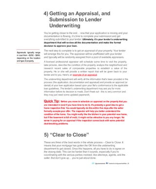 Appraisals typically range
in cost from ~$250 - $600,
depending on the location
and type of property.
4) Getting an Appraisal, and
Submission to Lender
Underwriting
You’re getting closer to the end… now that your application is moving and your
documentation is flowing, it’s time to complete your submission and get
everything submitted to your lender. Ultimately, it’s your lender’s underwriting
department that will review all the documentation and make the formal
decision to approve your loan.
The next step to complete is to get an appraisal of your property. Your lender
will arrange this for you. The appraiser will be unaffiliated with your lender
and typically will be randomly assigned from a pool of available appraisers.
A licensed professional appraiser will schedule some time to visit the property,
take pictures, describe the condition of the property, analyze the neighborhood and
research recent sales of comparable properties to establish a value of the
property. He or she will provide a written report that will be given back to your
lender and to you. Here's an example of an appraisal.
The underwriting department will verify all the information that's been provided in the
process (the application, documentation and appraisal) and provide an approval (or
denial) of your loan application based upon your file's conformance to the applicable
loan guidelines. The lender's underwriting department may ask you for more
information before its decision is made. Don't freak out - this is very common and
they may just need some updated paperwork.
Quick Tip: Before you move to schedule an appraisal on the property that you
are interested in (and if you have time to do it), it'sprobably a good idea to get a
home inspection first. You would typically do thiswithin five daysafter the seller
formally acceptsyour offer. The inspector will help you better understand the
condition of the home. You might really like the kitchen in your potential new home,
but if the basement isfull of mold, it might not be attractive to you any longer. No
sense in paying for an appraisal if the inspection comesback with some potential
deal-breaking problems.
5) “Clear to Close”
These are three of the best words in the whole process – Clear to Close. It
means that your mortgage has gotten the OK from the underwriting
department to get closed. Once this happens, all you have to do is agree on
the closing date. This can be harder than it sounds, especially if you’re
coordinating with the various parties involved, like attorneys, agents, and the
seller. But don’t give up… you’re just about done.
@guaranteedrate facebook.com/guaranteedRate 20
 