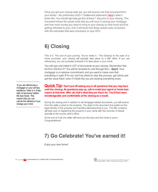 If you are refinancing a
mortgage on your primary
residence, there is a 3-day
right of rescission before
the loan funds. This
means that you can
cancel the refinance if you
change your mind.
6) Closing
This is it. The end of your journey. You've made it - The Closing! In the case of a
home purchase, your closing will typically take place at a title office. If you are
refinancing, you can probably schedule it to take place in your home.
You will sign and initial A LOT of documents at your closing. Remember that
list from Section 5? You will be tempted to rush through this— Don't. Your
mortgage is a massive commitment, and you want to make sure that
everything is right. If it's not, don't be afraid to stop the process, get clarity and
get the issue fixed- even if it feels like you are slowing everything down.
Quick Tip: Don't put off asking anyor all questions that you mayhave
until the closing. As questions pop up, call or email your agent or home loan
expert at that time. After all, that's what theyare there for. You'll feel more
knowledgeable and comfortable at the closing as a result.
During the closing and in addition to all mortgage-related documents, you will receive
from the seller a deed to the property. The deed is the document that spells out the
legal identity of the property and transfers title/ownership to you. The title company
will take care of registering the property in your name with the recorder of deeds,
typically at the county clerk's office.
At the end of it all, the seller will hand you the keys and the home is yours.
Congratulations!
Once you get your closing date set, you will receive one final document from
your lender - the preliminary HUD-1 Settlement statement. Here's what it
looks like. You should typically get this at least 1 day prior to your closing. This
document shows the actual costs that you will incur in closing your mortgage,
and how much money you need to bring to your closing (or how much you'll be
getting refunded to you). And it will show how these actual costs compared
with the estimates that were disclosed on your GFE.
7) Go Celebrate! You've earned it!
Enjoy your new home!
21 guaranteedrate.coml 1-866-943-7283l ©Guaranteed Rate2012 Equal Housing Lender | Illinois Residential Mortgage Licensee
NMLSLicense#2611| 3940N. RavenswoodChicago, IL60613
 