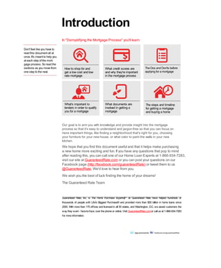 Don't feel like you have to
read this document all at
once. It's meant to help you
at each step of the mort-
gage process. So read the
sections as you move from
one step to the next.
How to shop for and
get a low cost and low
rate mortgage
What's important to
lenders in order to qualify
you for a mortgage
What credit scores are
and why they're important
in the mortgage process
What documents are
involved in getting a
mortgage
The Dos and Don'ts before
applying for a mortgage
The steps and timeline
for getting a mortgage
and buying a home
Our goal is to arm you with knowledge and provide insight into the mortgage
process so that it's easy to understand and jargon-free so that you can focus on
more important things, like finding a neighborhood that's right for you, choosing
your furniture for your new house, or what color to paint the walls in your new
kitchen.
We hope that you find this document useful and that it helps make purchasing
a new home more exciting and fun. If you have any questions that pop to mind
after reading this, you can call one of our Home Loan Experts at 1-866-934-7283,
visit our site at GuaranteedRate.com or you can post your questions on our
Facebook page (http://facebook.com/guaranteedRate) or tweet them to us
@GuaranteedRate. We'd love to hear from you.
We wish you the best of luck finding the home of your dreams!
The Guaranteed Rate Team
Introduction
Guaranteed Rate, Inc. is The Home Purchase Experts at Guaranteed Rate have helped hundreds of
thousands of people with Life's Biggest Purchase® and provided more than $50 billion in home loans since
2000. With more than 175 offices and licensedin all 50 states, and Washington, D.C. we assist customers the
way they want - face-to-face, over thephoneor online. Visit GuaranteedRate.comor call us at 1-866-934-7283
for moreinformation.
@guaranteedrate facebook.com/guaranteedRate
In "Demystifying the Mortgage Process" you'll learn:
SM
 