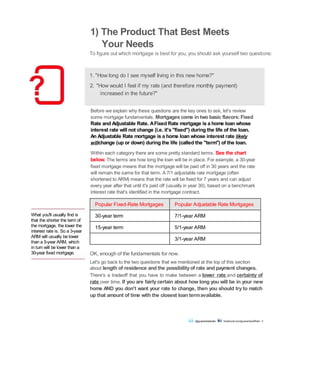 What you'll usually find is
that the shorter the term of
the mortgage, the lower the
interest rate is. So a 3-year
ARM will usually be lower
than a 5-year ARM, which
in turn will be lower than a
30-year fixed mortgage.
1) The Product That Best Meets
Your Needs
To figure out which mortgage is best for you, you should ask yourself two questions:
1. "How long do I see myself living in this new home?"
2. "How would I feel if my rate (and therefore monthly payment)
increased in the future?"
Before we explain why these questions are the key ones to ask, let's review
some mortgage fundamentals. Mortgages come in two basic flavors:Fixed
Rate and Adjustable Rate. AFixed Rate mortgage is a home loan whose
interest rate will not change (i.e. it's "fixed") during the life of the loan.
An Adjustable Rate mortgage is a home loan whose interest rate likely
willchange (up or down) during the life (called the "term") of the loan.
Within each category there are some pretty standard terms. See the chart
below. The terms are how long the loan will be in place. For example, a 30-year
fixed mortgage means that the mortgage will be paid off in 30 years and the rate
will remain the same for that term. A 7/1 adjustable rate mortgage (often
shortened to ARM) means that the rate will be fixed for 7 years and can adjust
every year after that until it's paid off (usually in year 30), based on a benchmark
interest rate that's identified in the mortgage contract.
Popular Fixed-Rate Mortgages Popular Adjustable Rate Mortgages
30-year term 7/1-year ARM
15-year term 5/1-year ARM
3/1-year ARM
OK, enough of the fundamentals for now.
Let's go back to the two questions that we mentioned at the top of this section
about length of residence and the possibilityof rate and payment changes.
There's a tradeoff that you have to make between a lower rate and certainty of
rate over time. If you are fairly certain about how long you will be in your new
home AND you don't want your rate to change, then you should try to match
up that amount of time with the closest loan termavailable.
@guaranteedrate facebook.com/guaranteedRate 2
 