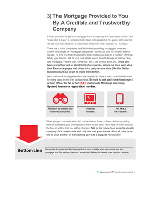 3) The Mortgage Provided to You
By A Credible and Trustworthy
Company
Finally, you want to get your mortgage from a company that "says what it does" and
"does what it says," a company that's been in business for 10+ years, and one that
will get your loan closed in a reasonable amount of time, typically 30 - 45 days.
There are a lot of companies and individuals providing mortgages. A recent
search on Google for "mortgage companies" turned up over 101 million search
results. To find one that's trustworthy and credible you can do a number of things:
talk to your friends, talk to your real-estate agent, search Google or Yahoo ("low
rate mortgage," "home loan refinance," etc.), talk to your bank, etc. Once you
have a short (or not so short list!) of companies, check out their web sites,
their Facebook pages and other third partyreviewsites (like the Better
Business Bureau) to get to knowthembetter.
Also, non-bank mortgage lenders are required to have a valid, up-to-date license
for every state where they do business. Be sure to ask your home loan expert
or loan officer for his or her NMLS (Nationwide Mortgage Licensing
System) license or registration number.
trustworthycompanies Facebook Talk to experts
When you get to a really short list, contact two or three of them - either by calling
them or submitting your information to them via the web. Have each of them disclose
the fees in writing that you will be charged. Talk to the home loan experts at each
company. Get comfortable with the one that you choose. After all, she or he
will be your partner in transacting your Life's Biggest Purchase®!
Bottom Line Narrow the list down and find the one that is most credible, who can provide you the
mortgage that fits you best (section 1 above) and deliver the lowest price (section 2 above).
@guaranteedrate facebook.com/guaranteedRate 6
Research for credible and Websites Ask NMLS
 