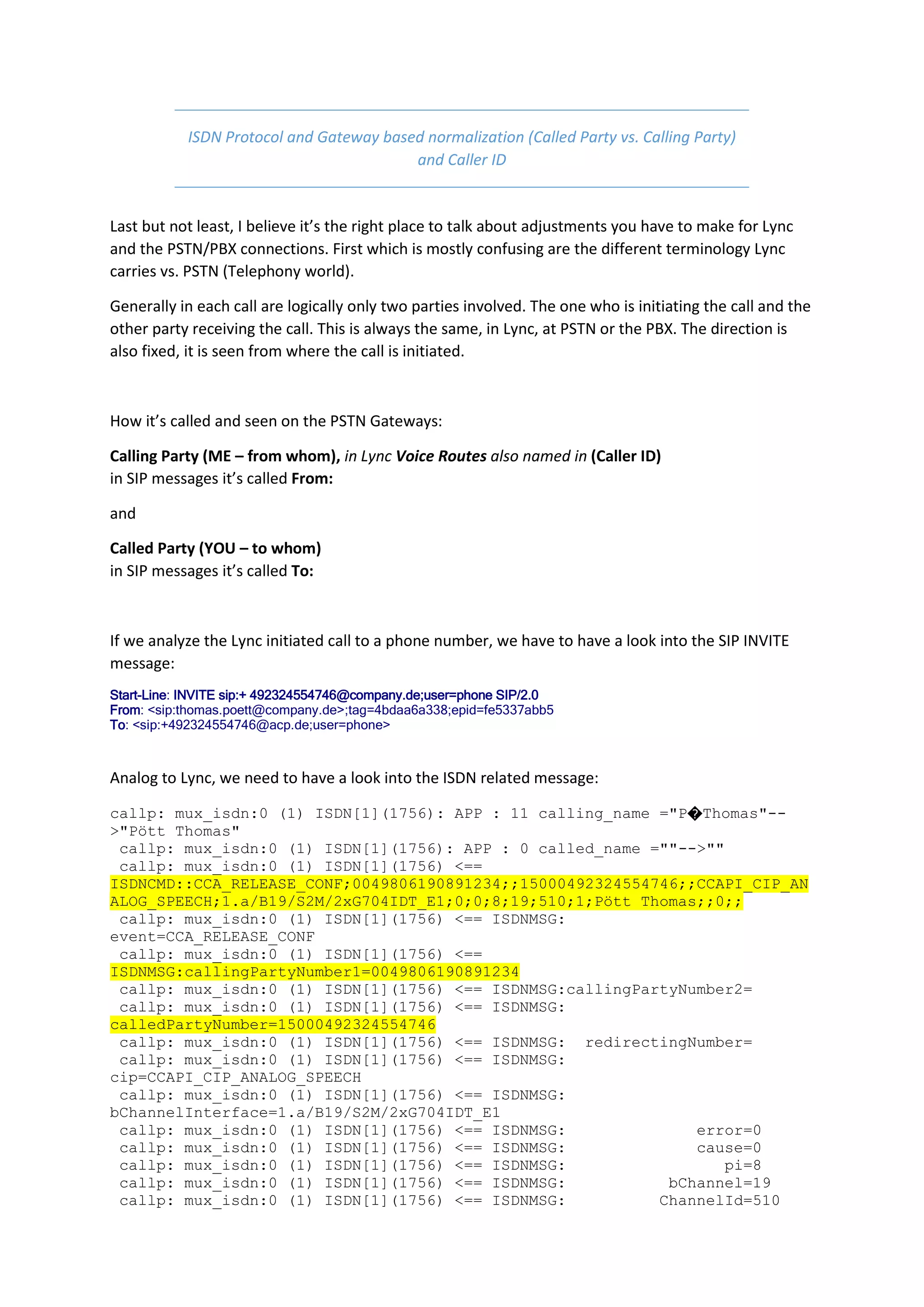 ISDN Protocol and Gateway based normalization (Called Party vs. Calling Party)
                                         and Caller ID


Last but not least, I believe it’s the right place to talk about adjustments you have to make for Lync
and the PSTN/PBX connections. First which is mostly confusing are the different terminology Lync
carries vs. PSTN (Telephony world).

Generally in each call are logically only two parties involved. The one who is initiating the call and the
other party receiving the call. This is always the same, in Lync, at PSTN or the PBX. The direction is
also fixed, it is seen from where the call is initiated.



How it’s called and seen on the PSTN Gateways:

Calling Party (ME – from whom), in Lync Voice Routes also named in (Caller ID)
in SIP messages it’s called From:

and

Called Party (YOU – to whom)
in SIP messages it’s called To:



If we analyze the Lync initiated call to a phone number, we have to have a look into the SIP INVITE
message:
Start-Line: INVITE sip:+ 492324554746@company.de;user=phone SIP/2.0
From: <sip:thomas.poett@company.de>;tag=4bdaa6a338;epid=fe5337abb5
To: <sip:+492324554746@acp.de;user=phone>



Analog to Lync, we need to have a look into the ISDN related message:

callp: mux_isdn:0 (1) ISDN[1](1756): APP : 11 calling_name ="P�Thomas"--
>"Pött Thomas"
 callp: mux_isdn:0 (1) ISDN[1](1756): APP : 0 called_name =""-->""
 callp: mux_isdn:0 (1) ISDN[1](1756) <==
ISDNCMD::CCA_RELEASE_CONF;0049806190891234;;15000492324554746;;CCAPI_CIP_AN
ALOG_SPEECH;1.a/B19/S2M/2xG704IDT_E1;0;0;8;19;510;1;Pött Thomas;;0;;
 callp: mux_isdn:0 (1) ISDN[1](1756) <== ISDNMSG:
event=CCA_RELEASE_CONF
 callp: mux_isdn:0 (1) ISDN[1](1756) <==
ISDNMSG:callingPartyNumber1=0049806190891234
 callp: mux_isdn:0 (1) ISDN[1](1756) <== ISDNMSG:callingPartyNumber2=
 callp: mux_isdn:0 (1) ISDN[1](1756) <== ISDNMSG:
calledPartyNumber=15000492324554746
 callp: mux_isdn:0 (1) ISDN[1](1756) <== ISDNMSG: redirectingNumber=
 callp: mux_isdn:0 (1) ISDN[1](1756) <== ISDNMSG:
cip=CCAPI_CIP_ANALOG_SPEECH
 callp: mux_isdn:0 (1) ISDN[1](1756) <== ISDNMSG:
bChannelInterface=1.a/B19/S2M/2xG704IDT_E1
 callp: mux_isdn:0 (1) ISDN[1](1756) <== ISDNMSG:              error=0
 callp: mux_isdn:0 (1) ISDN[1](1756) <== ISDNMSG:              cause=0
 callp: mux_isdn:0 (1) ISDN[1](1756) <== ISDNMSG:                 pi=8
 callp: mux_isdn:0 (1) ISDN[1](1756) <== ISDNMSG:           bChannel=19
 callp: mux_isdn:0 (1) ISDN[1](1756) <== ISDNMSG:          ChannelId=510
 