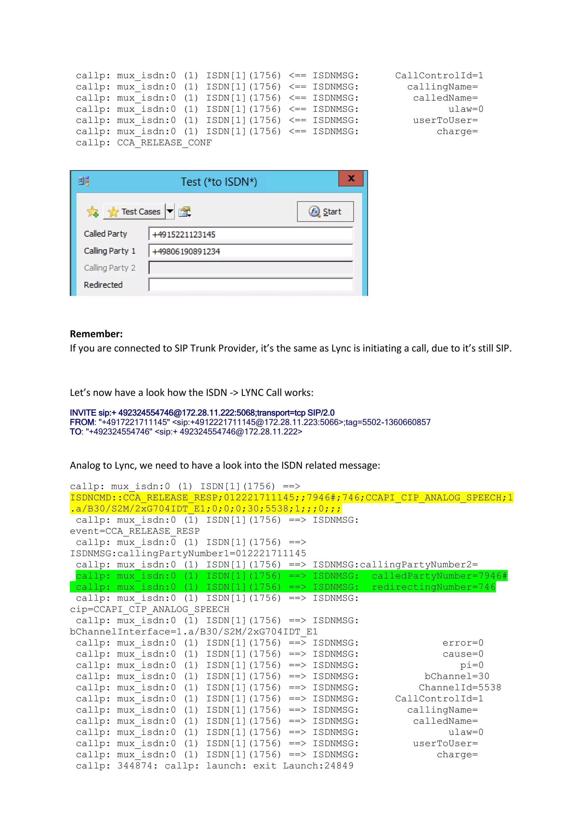 callp:    mux_isdn:0 (1) ISDN[1](1756)               <==   ISDNMSG:            CallControlId=1
 callp:    mux_isdn:0 (1) ISDN[1](1756)               <==   ISDNMSG:              callingName=
 callp:    mux_isdn:0 (1) ISDN[1](1756)               <==   ISDNMSG:               calledName=
 callp:    mux_isdn:0 (1) ISDN[1](1756)               <==   ISDNMSG:                     ulaw=0
 callp:    mux_isdn:0 (1) ISDN[1](1756)               <==   ISDNMSG:               userToUser=
 callp:    mux_isdn:0 (1) ISDN[1](1756)               <==   ISDNMSG:                   charge=
 callp:    CCA_RELEASE_CONF




Remember:
If you are connected to SIP Trunk Provider, it’s the same as Lync is initiating a call, due to it’s still SIP.



Let’s now have a look how the ISDN -> LYNC Call works:
INVITE sip:+ 492324554746@172.28.11.222:5068;transport=tcp SIP/2.0
FROM: "+4917221711145" <sip:+4912221711145@172.28.11.223:5066>;tag=5502-1360660857
TO: "+492324554746" <sip:+ 492324554746@172.28.11.222>



Analog to Lync, we need to have a look into the ISDN related message:
callp: mux_isdn:0 (1) ISDN[1](1756) ==>
ISDNCMD::CCA_RELEASE_RESP;012221711145;;7946#;746;CCAPI_CIP_ANALOG_SPEECH;1
.a/B30/S2M/2xG704IDT_E1;0;0;0;30;5538;1;;;0;;;
 callp: mux_isdn:0 (1) ISDN[1](1756) ==> ISDNMSG:
event=CCA_RELEASE_RESP
 callp: mux_isdn:0 (1) ISDN[1](1756) ==>
ISDNMSG:callingPartyNumber1=012221711145
 callp: mux_isdn:0 (1) ISDN[1](1756) ==> ISDNMSG:callingPartyNumber2=
 callp: mux_isdn:0 (1) ISDN[1](1756) ==> ISDNMSG: calledPartyNumber=7946#
 callp: mux_isdn:0 (1) ISDN[1](1756) ==> ISDNMSG: redirectingNumber=746
 callp: mux_isdn:0 (1) ISDN[1](1756) ==> ISDNMSG:
cip=CCAPI_CIP_ANALOG_SPEECH
 callp: mux_isdn:0 (1) ISDN[1](1756) ==> ISDNMSG:
bChannelInterface=1.a/B30/S2M/2xG704IDT_E1
 callp: mux_isdn:0 (1) ISDN[1](1756) ==> ISDNMSG:              error=0
 callp: mux_isdn:0 (1) ISDN[1](1756) ==> ISDNMSG:              cause=0
 callp: mux_isdn:0 (1) ISDN[1](1756) ==> ISDNMSG:                 pi=0
 callp: mux_isdn:0 (1) ISDN[1](1756) ==> ISDNMSG:           bChannel=30
 callp: mux_isdn:0 (1) ISDN[1](1756) ==> ISDNMSG:          ChannelId=5538
 callp: mux_isdn:0 (1) ISDN[1](1756) ==> ISDNMSG:      CallControlId=1
 callp: mux_isdn:0 (1) ISDN[1](1756) ==> ISDNMSG:        callingName=
 callp: mux_isdn:0 (1) ISDN[1](1756) ==> ISDNMSG:         calledName=
 callp: mux_isdn:0 (1) ISDN[1](1756) ==> ISDNMSG:               ulaw=0
 callp: mux_isdn:0 (1) ISDN[1](1756) ==> ISDNMSG:         userToUser=
 callp: mux_isdn:0 (1) ISDN[1](1756) ==> ISDNMSG:             charge=
 callp: 344874: callp: launch: exit Launch:24849
 