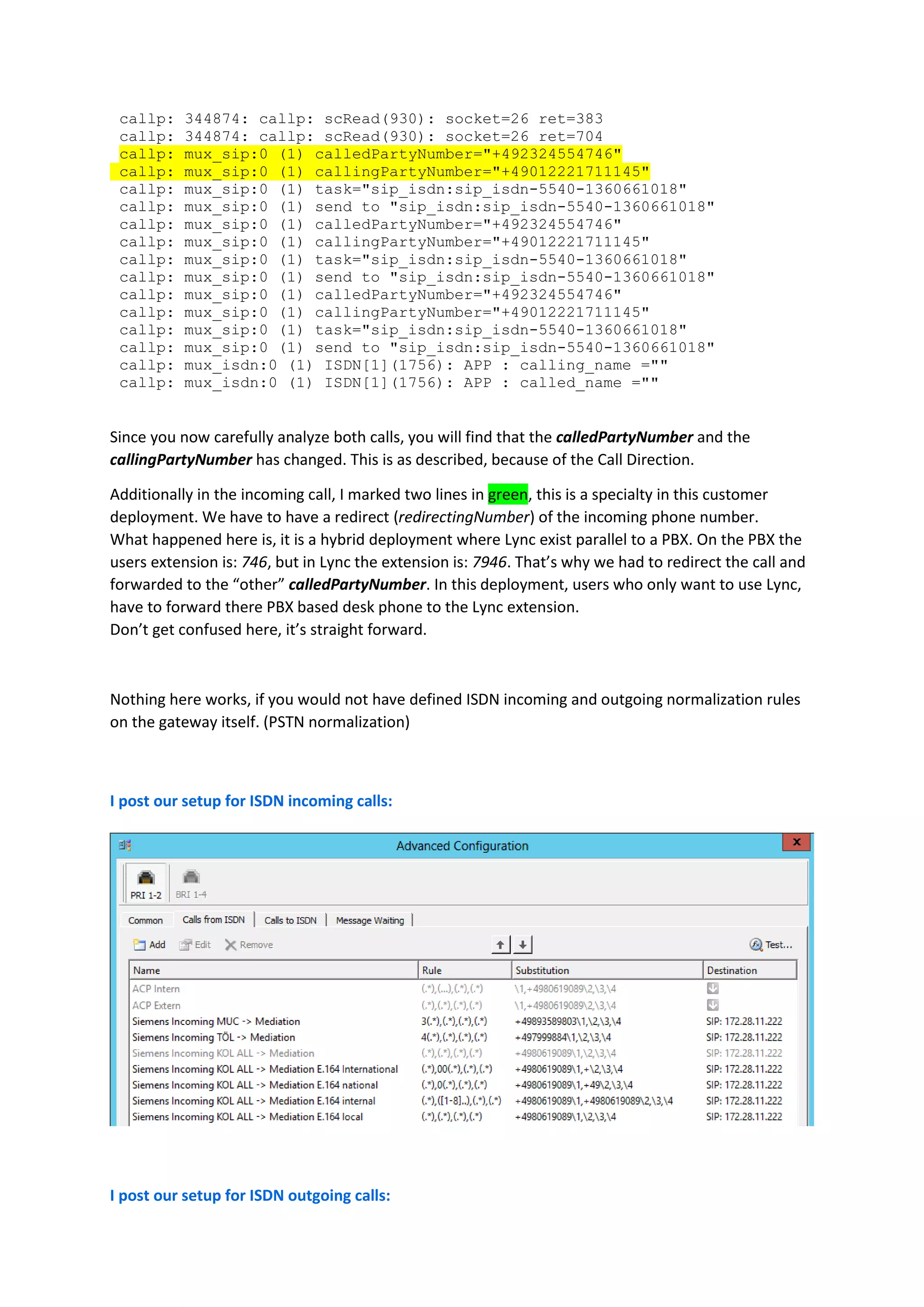 callp:    344874: callp: scRead(930): socket=26 ret=383
 callp:    344874: callp: scRead(930): socket=26 ret=704
 callp:    mux_sip:0 (1) calledPartyNumber="+492324554746"
 callp:    mux_sip:0 (1) callingPartyNumber="+49012221711145"
 callp:    mux_sip:0 (1) task="sip_isdn:sip_isdn-5540-1360661018"
 callp:    mux_sip:0 (1) send to "sip_isdn:sip_isdn-5540-1360661018"
 callp:    mux_sip:0 (1) calledPartyNumber="+492324554746"
 callp:    mux_sip:0 (1) callingPartyNumber="+49012221711145"
 callp:    mux_sip:0 (1) task="sip_isdn:sip_isdn-5540-1360661018"
 callp:    mux_sip:0 (1) send to "sip_isdn:sip_isdn-5540-1360661018"
 callp:    mux_sip:0 (1) calledPartyNumber="+492324554746"
 callp:    mux_sip:0 (1) callingPartyNumber="+49012221711145"
 callp:    mux_sip:0 (1) task="sip_isdn:sip_isdn-5540-1360661018"
 callp:    mux_sip:0 (1) send to "sip_isdn:sip_isdn-5540-1360661018"
 callp:    mux_isdn:0 (1) ISDN[1](1756): APP : calling_name =""
 callp:    mux_isdn:0 (1) ISDN[1](1756): APP : called_name =""


Since you now carefully analyze both calls, you will find that the calledPartyNumber and the
callingPartyNumber has changed. This is as described, because of the Call Direction.

Additionally in the incoming call, I marked two lines in green, this is a specialty in this customer
deployment. We have to have a redirect (redirectingNumber) of the incoming phone number.
What happened here is, it is a hybrid deployment where Lync exist parallel to a PBX. On the PBX the
users extension is: 746, but in Lync the extension is: 7946. That’s why we had to redirect the call and
forwarded to the “other” calledPartyNumber. In this deployment, users who only want to use Lync,
have to forward there PBX based desk phone to the Lync extension.
Don’t get confused here, it’s straight forward.



Nothing here works, if you would not have defined ISDN incoming and outgoing normalization rules
on the gateway itself. (PSTN normalization)



I post our setup for ISDN incoming calls:




I post our setup for ISDN outgoing calls:
 