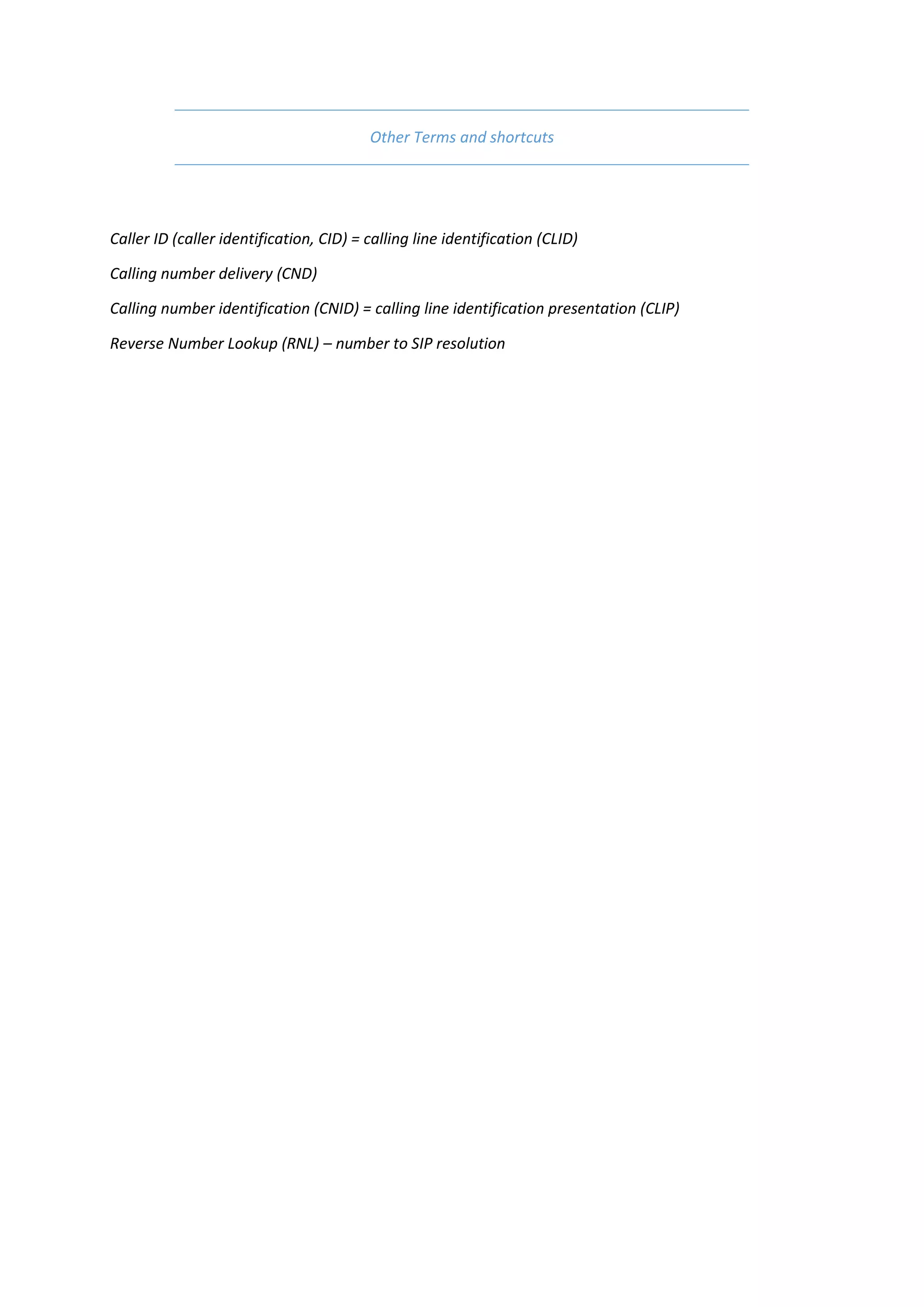 Other Terms and shortcuts




Caller ID (caller identification, CID) = calling line identification (CLID)

Calling number delivery (CND)

Calling number identification (CNID) = calling line identification presentation (CLIP)

Reverse Number Lookup (RNL) – number to SIP resolution
 