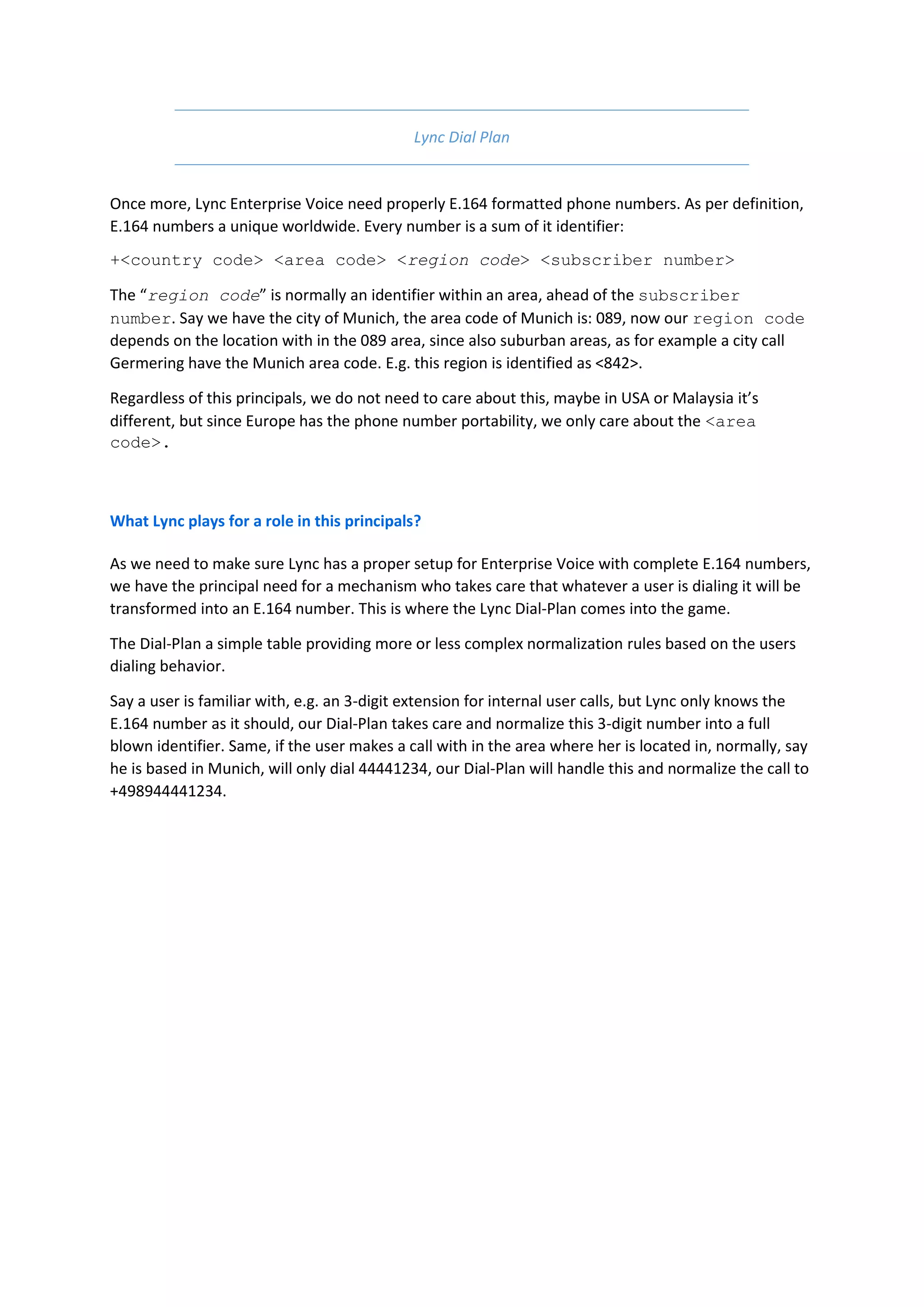 Lync Dial Plan


Once more, Lync Enterprise Voice need properly E.164 formatted phone numbers. As per definition,
E.164 numbers a unique worldwide. Every number is a sum of it identifier:
+<country code> <area code> <region code> <subscriber number>

The “region code” is normally an identifier within an area, ahead of the subscriber
number. Say we have the city of Munich, the area code of Munich is: 089, now our region code
depends on the location with in the 089 area, since also suburban areas, as for example a city call
Germering have the Munich area code. E.g. this region is identified as <842>.

Regardless of this principals, we do not need to care about this, maybe in USA or Malaysia it’s
different, but since Europe has the phone number portability, we only care about the <area
code>.



What Lync plays for a role in this principals?

As we need to make sure Lync has a proper setup for Enterprise Voice with complete E.164 numbers,
we have the principal need for a mechanism who takes care that whatever a user is dialing it will be
transformed into an E.164 number. This is where the Lync Dial-Plan comes into the game.

The Dial-Plan a simple table providing more or less complex normalization rules based on the users
dialing behavior.

Say a user is familiar with, e.g. an 3-digit extension for internal user calls, but Lync only knows the
E.164 number as it should, our Dial-Plan takes care and normalize this 3-digit number into a full
blown identifier. Same, if the user makes a call with in the area where her is located in, normally, say
he is based in Munich, will only dial 44441234, our Dial-Plan will handle this and normalize the call to
+498944441234.
 