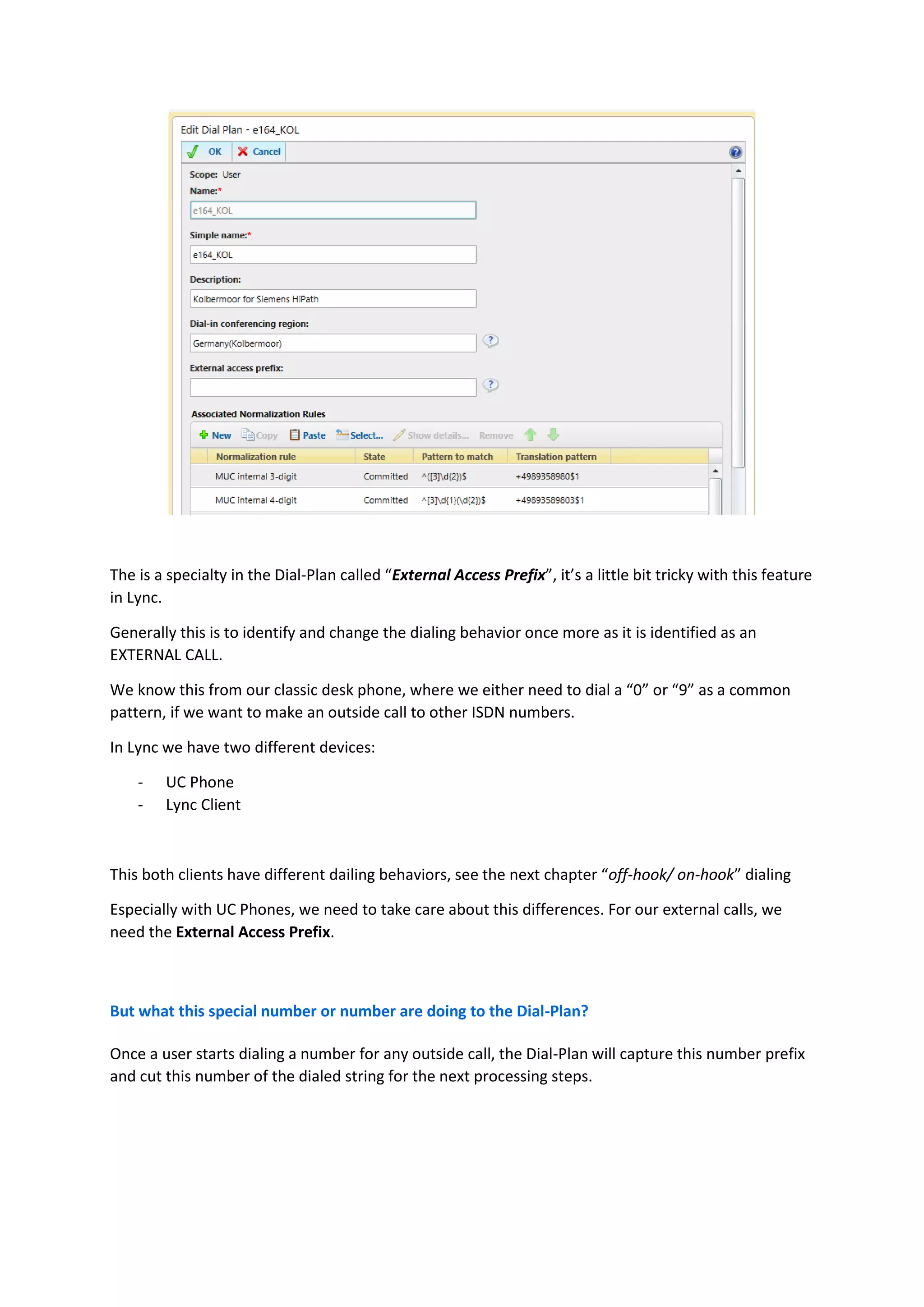 The is a specialty in the Dial-Plan called “External Access Prefix”, it’s a little bit tricky with this feature
in Lync.

Generally this is to identify and change the dialing behavior once more as it is identified as an
EXTERNAL CALL.

We know this from our classic desk phone, where we either need to dial a “0” or “9” as a common
pattern, if we want to make an outside call to other ISDN numbers.

In Lync we have two different devices:

    -   UC Phone
    -   Lync Client



This both clients have different dailing behaviors, see the next chapter “off-hook/ on-hook” dialing

Especially with UC Phones, we need to take care about this differences. For our external calls, we
need the External Access Prefix.



But what this special number or number are doing to the Dial-Plan?

Once a user starts dialing a number for any outside call, the Dial-Plan will capture this number prefix
and cut this number of the dialed string for the next processing steps.
 