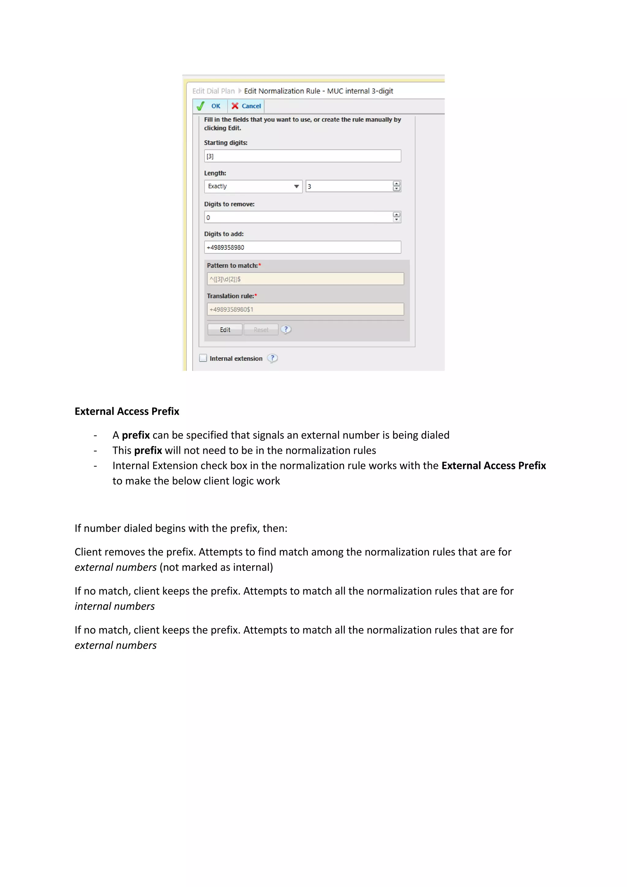 External Access Prefix

    -   A prefix can be specified that signals an external number is being dialed
    -   This prefix will not need to be in the normalization rules
    -   Internal Extension check box in the normalization rule works with the External Access Prefix
        to make the below client logic work



If number dialed begins with the prefix, then:

Client removes the prefix. Attempts to find match among the normalization rules that are for
external numbers (not marked as internal)

If no match, client keeps the prefix. Attempts to match all the normalization rules that are for
internal numbers

If no match, client keeps the prefix. Attempts to match all the normalization rules that are for
external numbers
 