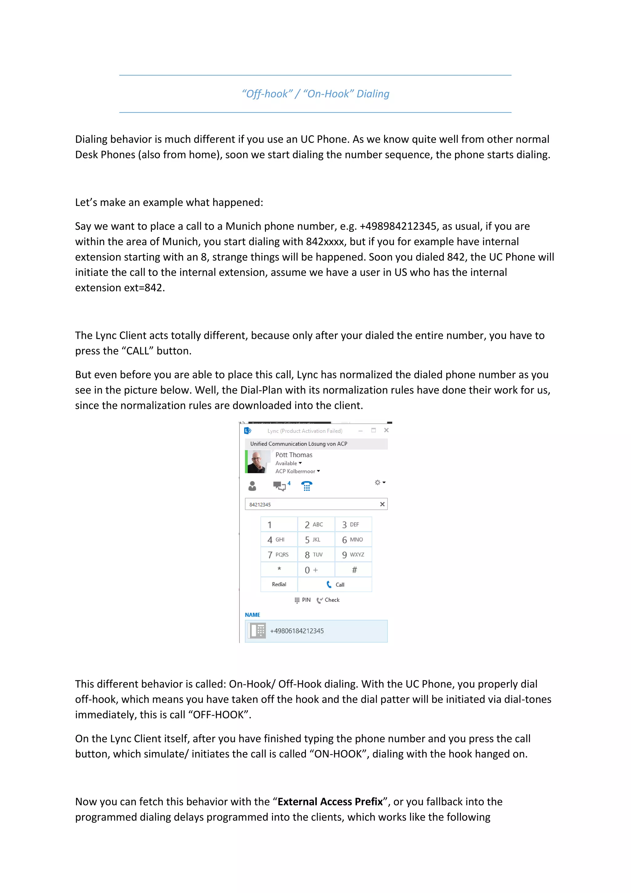 “Off-hook” / “On-Hook” Dialing


Dialing behavior is much different if you use an UC Phone. As we know quite well from other normal
Desk Phones (also from home), soon we start dialing the number sequence, the phone starts dialing.



Let’s make an example what happened:

Say we want to place a call to a Munich phone number, e.g. +498984212345, as usual, if you are
within the area of Munich, you start dialing with 842xxxx, but if you for example have internal
extension starting with an 8, strange things will be happened. Soon you dialed 842, the UC Phone will
initiate the call to the internal extension, assume we have a user in US who has the internal
extension ext=842.



The Lync Client acts totally different, because only after your dialed the entire number, you have to
press the “CALL” button.

But even before you are able to place this call, Lync has normalized the dialed phone number as you
see in the picture below. Well, the Dial-Plan with its normalization rules have done their work for us,
since the normalization rules are downloaded into the client.




This different behavior is called: On-Hook/ Off-Hook dialing. With the UC Phone, you properly dial
off-hook, which means you have taken off the hook and the dial patter will be initiated via dial-tones
immediately, this is call “OFF-HOOK”.

On the Lync Client itself, after you have finished typing the phone number and you press the call
button, which simulate/ initiates the call is called “ON-HOOK”, dialing with the hook hanged on.



Now you can fetch this behavior with the “External Access Prefix”, or you fallback into the
programmed dialing delays programmed into the clients, which works like the following
 