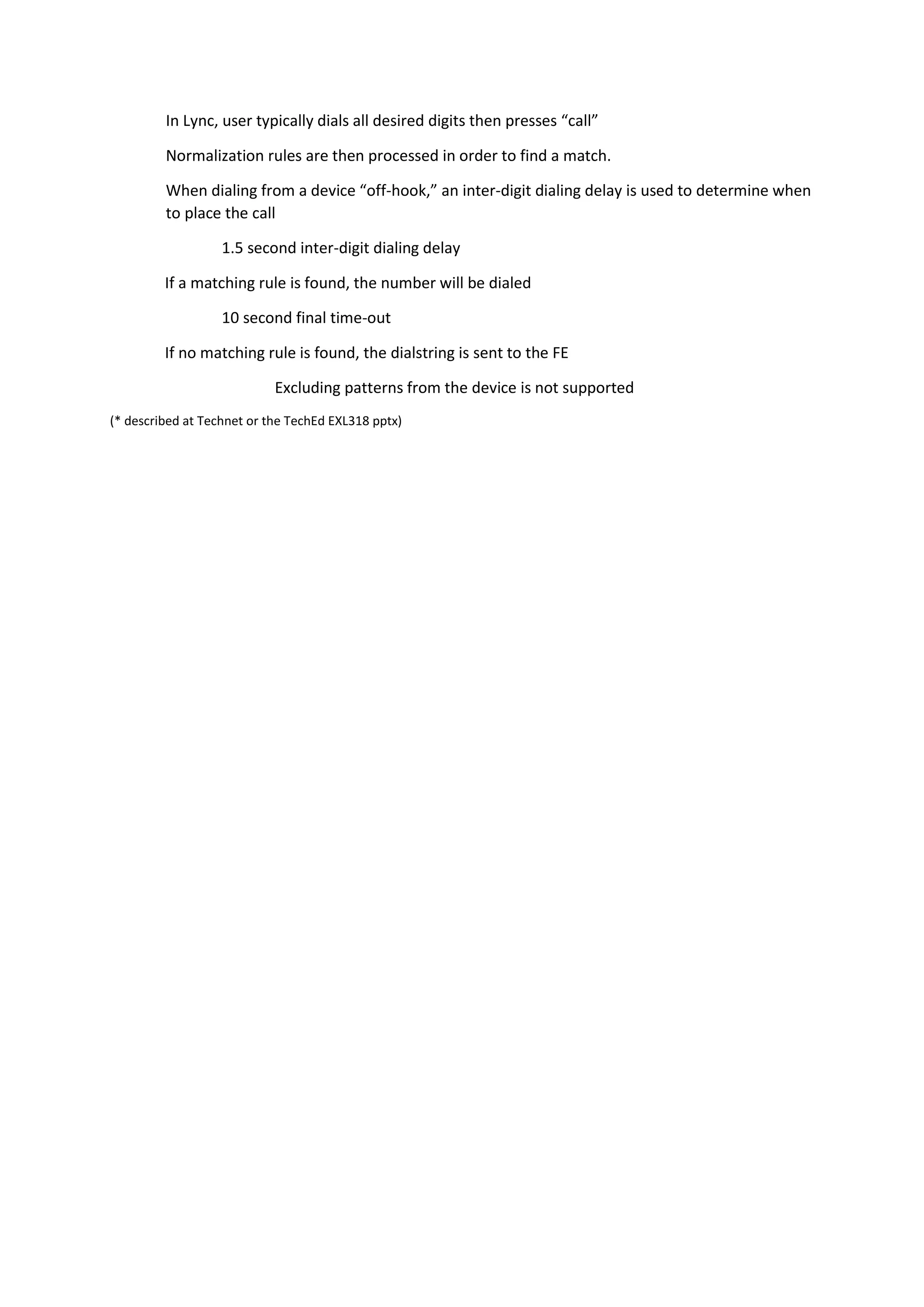 In Lync, user typically dials all desired digits then presses “call”

         Normalization rules are then processed in order to find a match.

         When dialing from a device “off-hook,” an inter-digit dialing delay is used to determine when
         to place the call

                   1.5 second inter-digit dialing delay

         If a matching rule is found, the number will be dialed

                   10 second final time-out

         If no matching rule is found, the dialstring is sent to the FE

                            Excluding patterns from the device is not supported
(* described at Technet or the TechEd EXL318 pptx)
 