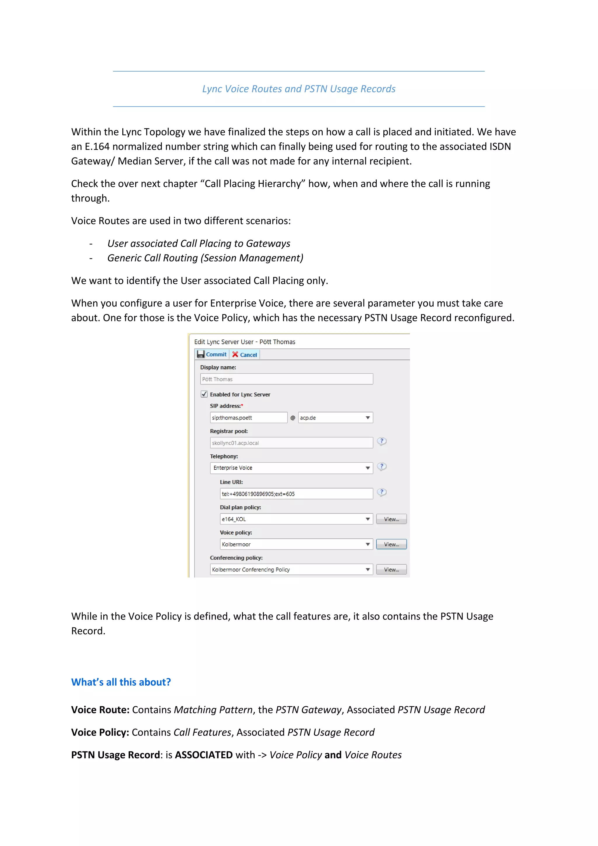 Lync Voice Routes and PSTN Usage Records


Within the Lync Topology we have finalized the steps on how a call is placed and initiated. We have
an E.164 normalized number string which can finally being used for routing to the associated ISDN
Gateway/ Median Server, if the call was not made for any internal recipient.

Check the over next chapter “Call Placing Hierarchy” how, when and where the call is running
through.

Voice Routes are used in two different scenarios:

    -   User associated Call Placing to Gateways
    -   Generic Call Routing (Session Management)

We want to identify the User associated Call Placing only.

When you configure a user for Enterprise Voice, there are several parameter you must take care
about. One for those is the Voice Policy, which has the necessary PSTN Usage Record reconfigured.




While in the Voice Policy is defined, what the call features are, it also contains the PSTN Usage
Record.



What’s all this about?

Voice Route: Contains Matching Pattern, the PSTN Gateway, Associated PSTN Usage Record

Voice Policy: Contains Call Features, Associated PSTN Usage Record

PSTN Usage Record: is ASSOCIATED with -> Voice Policy and Voice Routes
 