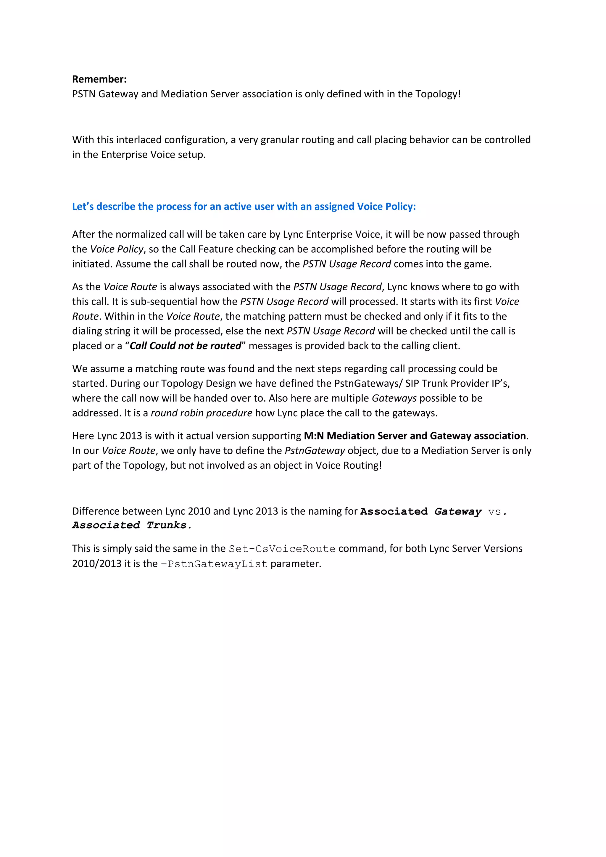 Remember:
PSTN Gateway and Mediation Server association is only defined with in the Topology!



With this interlaced configuration, a very granular routing and call placing behavior can be controlled
in the Enterprise Voice setup.



Let’s describe the process for an active user with an assigned Voice Policy:

After the normalized call will be taken care by Lync Enterprise Voice, it will be now passed through
the Voice Policy, so the Call Feature checking can be accomplished before the routing will be
initiated. Assume the call shall be routed now, the PSTN Usage Record comes into the game.

As the Voice Route is always associated with the PSTN Usage Record, Lync knows where to go with
this call. It is sub-sequential how the PSTN Usage Record will processed. It starts with its first Voice
Route. Within in the Voice Route, the matching pattern must be checked and only if it fits to the
dialing string it will be processed, else the next PSTN Usage Record will be checked until the call is
placed or a “Call Could not be routed” messages is provided back to the calling client.

We assume a matching route was found and the next steps regarding call processing could be
started. During our Topology Design we have defined the PstnGateways/ SIP Trunk Provider IP’s,
where the call now will be handed over to. Also here are multiple Gateways possible to be
addressed. It is a round robin procedure how Lync place the call to the gateways.

Here Lync 2013 is with it actual version supporting M:N Mediation Server and Gateway association.
In our Voice Route, we only have to define the PstnGateway object, due to a Mediation Server is only
part of the Topology, but not involved as an object in Voice Routing!



Difference between Lync 2010 and Lync 2013 is the naming for Associated Gateway vs.
Associated Trunks.

This is simply said the same in the Set-CsVoiceRoute command, for both Lync Server Versions
2010/2013 it is the –PstnGatewayList parameter.
 