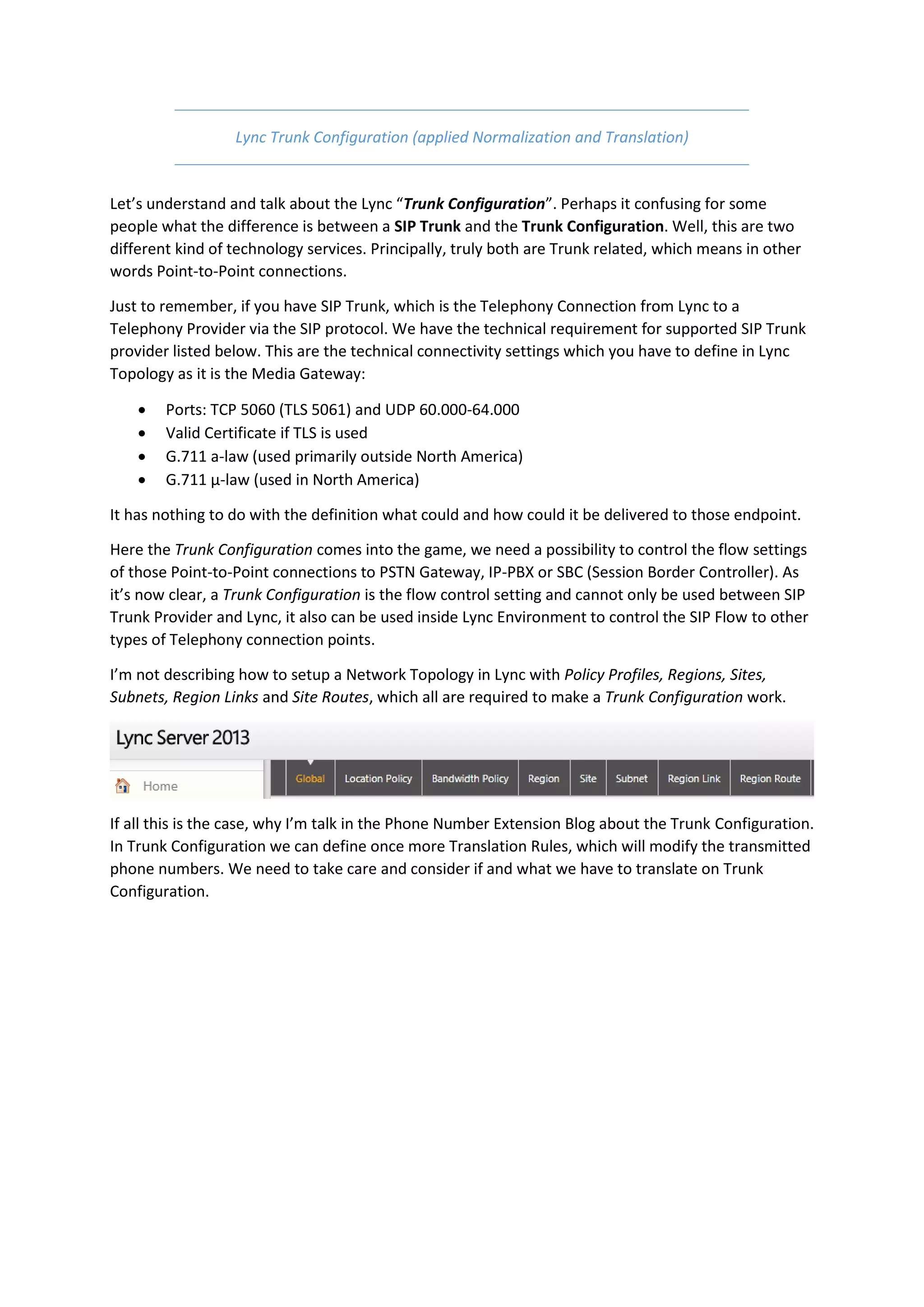 Lync Trunk Configuration (applied Normalization and Translation)


Let’s understand and talk about the Lync “Trunk Configuration”. Perhaps it confusing for some
people what the difference is between a SIP Trunk and the Trunk Configuration. Well, this are two
different kind of technology services. Principally, truly both are Trunk related, which means in other
words Point-to-Point connections.

Just to remember, if you have SIP Trunk, which is the Telephony Connection from Lync to a
Telephony Provider via the SIP protocol. We have the technical requirement for supported SIP Trunk
provider listed below. This are the technical connectivity settings which you have to define in Lync
Topology as it is the Media Gateway:

       Ports: TCP 5060 (TLS 5061) and UDP 60.000-64.000
       Valid Certificate if TLS is used
       G.711 a-law (used primarily outside North America)
       G.711 µ-law (used in North America)

It has nothing to do with the definition what could and how could it be delivered to those endpoint.

Here the Trunk Configuration comes into the game, we need a possibility to control the flow settings
of those Point-to-Point connections to PSTN Gateway, IP-PBX or SBC (Session Border Controller). As
it’s now clear, a Trunk Configuration is the flow control setting and cannot only be used between SIP
Trunk Provider and Lync, it also can be used inside Lync Environment to control the SIP Flow to other
types of Telephony connection points.

I’m not describing how to setup a Network Topology in Lync with Policy Profiles, Regions, Sites,
Subnets, Region Links and Site Routes, which all are required to make a Trunk Configuration work.




If all this is the case, why I’m talk in the Phone Number Extension Blog about the Trunk Configuration.
In Trunk Configuration we can define once more Translation Rules, which will modify the transmitted
phone numbers. We need to take care and consider if and what we have to translate on Trunk
Configuration.
 