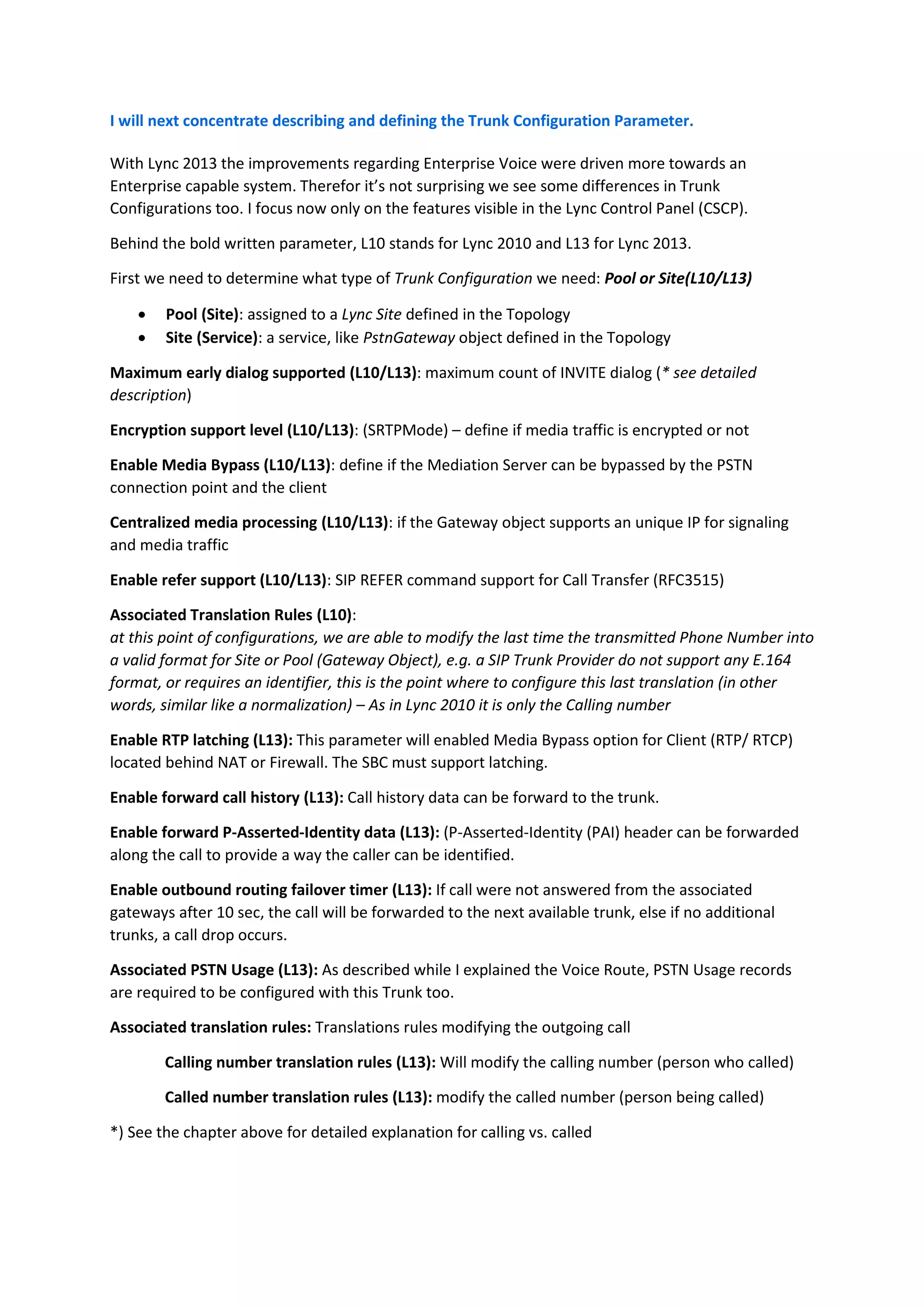 I will next concentrate describing and defining the Trunk Configuration Parameter.

With Lync 2013 the improvements regarding Enterprise Voice were driven more towards an
Enterprise capable system. Therefor it’s not surprising we see some differences in Trunk
Configurations too. I focus now only on the features visible in the Lync Control Panel (CSCP).

Behind the bold written parameter, L10 stands for Lync 2010 and L13 for Lync 2013.

First we need to determine what type of Trunk Configuration we need: Pool or Site(L10/L13)

       Pool (Site): assigned to a Lync Site defined in the Topology
       Site (Service): a service, like PstnGateway object defined in the Topology

Maximum early dialog supported (L10/L13): maximum count of INVITE dialog (* see detailed
description)

Encryption support level (L10/L13): (SRTPMode) – define if media traffic is encrypted or not

Enable Media Bypass (L10/L13): define if the Mediation Server can be bypassed by the PSTN
connection point and the client

Centralized media processing (L10/L13): if the Gateway object supports an unique IP for signaling
and media traffic

Enable refer support (L10/L13): SIP REFER command support for Call Transfer (RFC3515)

Associated Translation Rules (L10):
at this point of configurations, we are able to modify the last time the transmitted Phone Number into
a valid format for Site or Pool (Gateway Object), e.g. a SIP Trunk Provider do not support any E.164
format, or requires an identifier, this is the point where to configure this last translation (in other
words, similar like a normalization) – As in Lync 2010 it is only the Calling number

Enable RTP latching (L13): This parameter will enabled Media Bypass option for Client (RTP/ RTCP)
located behind NAT or Firewall. The SBC must support latching.

Enable forward call history (L13): Call history data can be forward to the trunk.

Enable forward P-Asserted-Identity data (L13): (P-Asserted-Identity (PAI) header can be forwarded
along the call to provide a way the caller can be identified.

Enable outbound routing failover timer (L13): If call were not answered from the associated
gateways after 10 sec, the call will be forwarded to the next available trunk, else if no additional
trunks, a call drop occurs.

Associated PSTN Usage (L13): As described while I explained the Voice Route, PSTN Usage records
are required to be configured with this Trunk too.

Associated translation rules: Translations rules modifying the outgoing call

        Calling number translation rules (L13): Will modify the calling number (person who called)

        Called number translation rules (L13): modify the called number (person being called)

*) See the chapter above for detailed explanation for calling vs. called
 