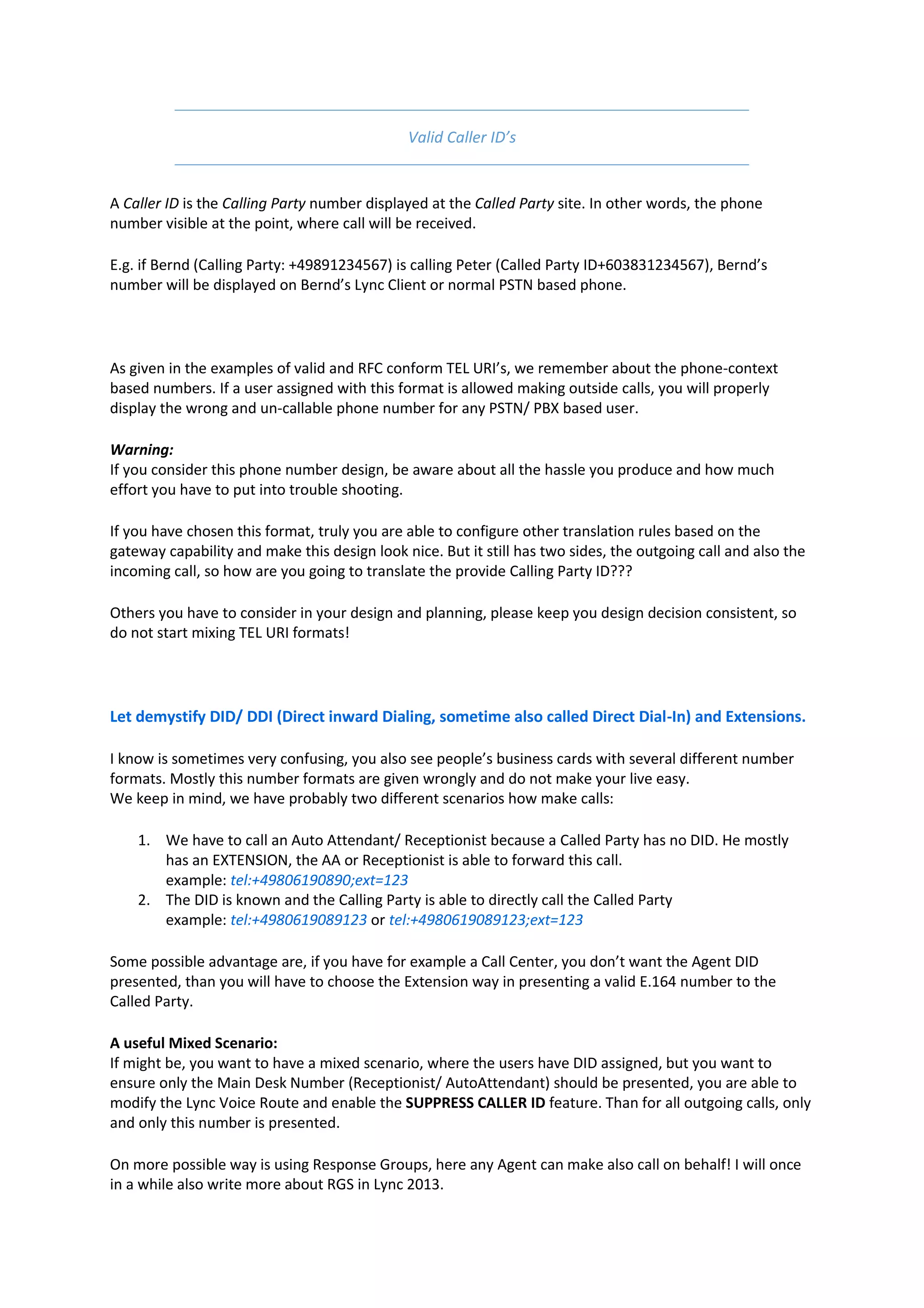 Valid Caller ID’s


A Caller ID is the Calling Party number displayed at the Called Party site. In other words, the phone
number visible at the point, where call will be received.

E.g. if Bernd (Calling Party: +49891234567) is calling Peter (Called Party ID+603831234567), Bernd’s
number will be displayed on Bernd’s Lync Client or normal PSTN based phone.




As given in the examples of valid and RFC conform TEL URI’s, we remember about the phone-context
based numbers. If a user assigned with this format is allowed making outside calls, you will properly
display the wrong and un-callable phone number for any PSTN/ PBX based user.

Warning:
If you consider this phone number design, be aware about all the hassle you produce and how much
effort you have to put into trouble shooting.

If you have chosen this format, truly you are able to configure other translation rules based on the
gateway capability and make this design look nice. But it still has two sides, the outgoing call and also the
incoming call, so how are you going to translate the provide Calling Party ID???

Others you have to consider in your design and planning, please keep you design decision consistent, so
do not start mixing TEL URI formats!




Let demystify DID/ DDI (Direct inward Dialing, sometime also called Direct Dial-In) and Extensions.

I know is sometimes very confusing, you also see people’s business cards with several different number
formats. Mostly this number formats are given wrongly and do not make your live easy.
We keep in mind, we have probably two different scenarios how make calls:

    1. We have to call an Auto Attendant/ Receptionist because a Called Party has no DID. He mostly
       has an EXTENSION, the AA or Receptionist is able to forward this call.
       example: tel:+49806190890;ext=123
    2. The DID is known and the Calling Party is able to directly call the Called Party
       example: tel:+4980619089123 or tel:+4980619089123;ext=123

Some possible advantage are, if you have for example a Call Center, you don’t want the Agent DID
presented, than you will have to choose the Extension way in presenting a valid E.164 number to the
Called Party.

A useful Mixed Scenario:
If might be, you want to have a mixed scenario, where the users have DID assigned, but you want to
ensure only the Main Desk Number (Receptionist/ AutoAttendant) should be presented, you are able to
modify the Lync Voice Route and enable the SUPPRESS CALLER ID feature. Than for all outgoing calls, only
and only this number is presented.

On more possible way is using Response Groups, here any Agent can make also call on behalf! I will once
in a while also write more about RGS in Lync 2013.
 