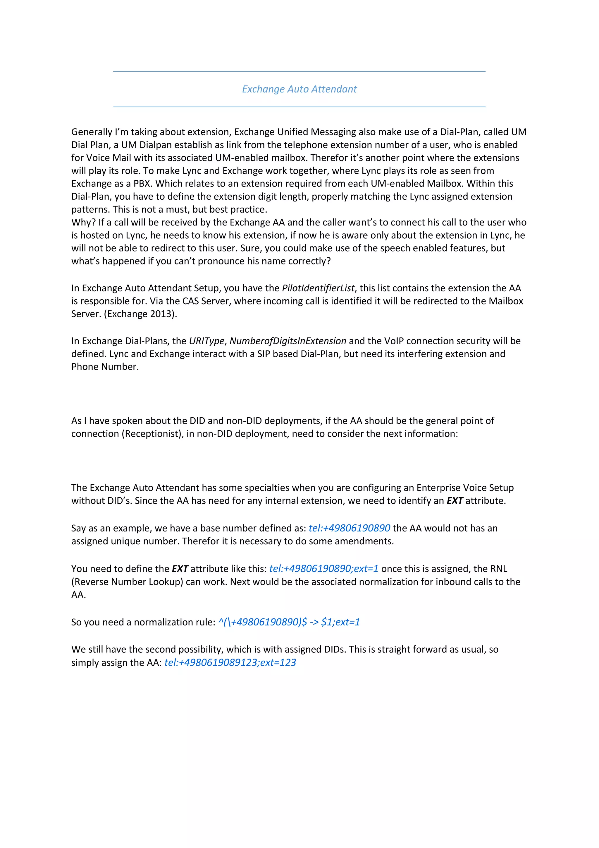 Exchange Auto Attendant


Generally I’m taking about extension, Exchange Unified Messaging also make use of a Dial-Plan, called UM
Dial Plan, a UM Dialpan establish as link from the telephone extension number of a user, who is enabled
for Voice Mail with its associated UM-enabled mailbox. Therefor it’s another point where the extensions
will play its role. To make Lync and Exchange work together, where Lync plays its role as seen from
Exchange as a PBX. Which relates to an extension required from each UM-enabled Mailbox. Within this
Dial-Plan, you have to define the extension digit length, properly matching the Lync assigned extension
patterns. This is not a must, but best practice.
Why? If a call will be received by the Exchange AA and the caller want’s to connect his call to the user who
is hosted on Lync, he needs to know his extension, if now he is aware only about the extension in Lync, he
will not be able to redirect to this user. Sure, you could make use of the speech enabled features, but
what’s happened if you can’t pronounce his name correctly?

In Exchange Auto Attendant Setup, you have the PilotIdentifierList, this list contains the extension the AA
is responsible for. Via the CAS Server, where incoming call is identified it will be redirected to the Mailbox
Server. (Exchange 2013).

In Exchange Dial-Plans, the URIType, NumberofDigitsInExtension and the VoIP connection security will be
defined. Lync and Exchange interact with a SIP based Dial-Plan, but need its interfering extension and
Phone Number.




As I have spoken about the DID and non-DID deployments, if the AA should be the general point of
connection (Receptionist), in non-DID deployment, need to consider the next information:




The Exchange Auto Attendant has some specialties when you are configuring an Enterprise Voice Setup
without DID’s. Since the AA has need for any internal extension, we need to identify an EXT attribute.

Say as an example, we have a base number defined as: tel:+49806190890 the AA would not has an
assigned unique number. Therefor it is necessary to do some amendments.

You need to define the EXT attribute like this: tel:+49806190890;ext=1 once this is assigned, the RNL
(Reverse Number Lookup) can work. Next would be the associated normalization for inbound calls to the
AA.

So you need a normalization rule: ^(+49806190890)$ -> $1;ext=1

We still have the second possibility, which is with assigned DIDs. This is straight forward as usual, so
simply assign the AA: tel:+4980619089123;ext=123
 