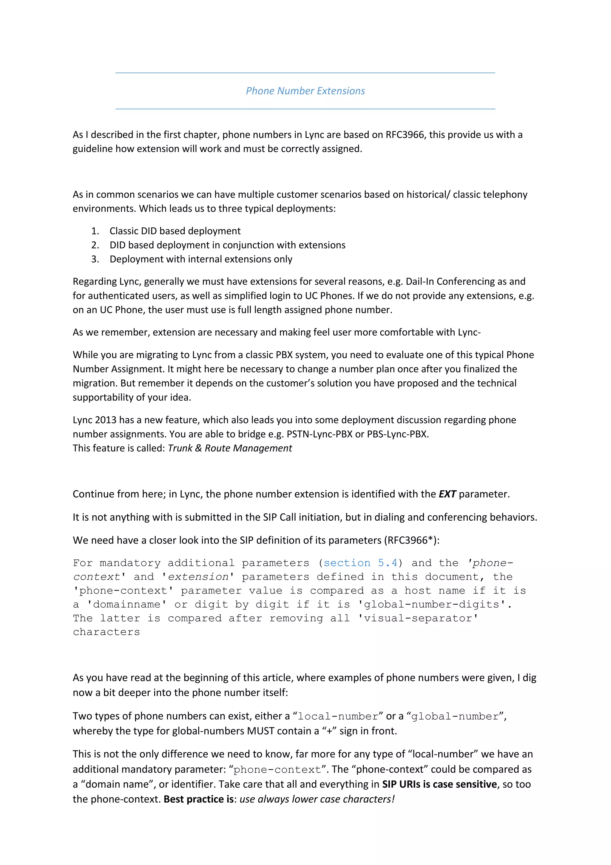 Phone Number Extensions


As I described in the first chapter, phone numbers in Lync are based on RFC3966, this provide us with a
guideline how extension will work and must be correctly assigned.



As in common scenarios we can have multiple customer scenarios based on historical/ classic telephony
environments. Which leads us to three typical deployments:

    1. Classic DID based deployment
    2. DID based deployment in conjunction with extensions
    3. Deployment with internal extensions only

Regarding Lync, generally we must have extensions for several reasons, e.g. Dail-In Conferencing as and
for authenticated users, as well as simplified login to UC Phones. If we do not provide any extensions, e.g.
on an UC Phone, the user must use is full length assigned phone number.

As we remember, extension are necessary and making feel user more comfortable with Lync-

While you are migrating to Lync from a classic PBX system, you need to evaluate one of this typical Phone
Number Assignment. It might here be necessary to change a number plan once after you finalized the
migration. But remember it depends on the customer’s solution you have proposed and the technical
supportability of your idea.

Lync 2013 has a new feature, which also leads you into some deployment discussion regarding phone
number assignments. You are able to bridge e.g. PSTN-Lync-PBX or PBS-Lync-PBX.
This feature is called: Trunk & Route Management



Continue from here; in Lync, the phone number extension is identified with the EXT parameter.

It is not anything with is submitted in the SIP Call initiation, but in dialing and conferencing behaviors.

We need have a closer look into the SIP definition of its parameters (RFC3966*):
For mandatory additional parameters (section 5.4) and the 'phone-
context' and 'extension' parameters defined in this document, the
'phone-context' parameter value is compared as a host name if it is
a 'domainname' or digit by digit if it is 'global-number-digits'.
The latter is compared after removing all 'visual-separator'
characters



As you have read at the beginning of this article, where examples of phone numbers were given, I dig
now a bit deeper into the phone number itself:

Two types of phone numbers can exist, either a “local-number” or a “global-number”,
whereby the type for global-numbers MUST contain a “+” sign in front.

This is not the only difference we need to know, far more for any type of “local-number” we have an
additional mandatory parameter: “phone-context”. The “phone-context” could be compared as
a “domain name”, or identifier. Take care that all and everything in SIP URIs is case sensitive, so too
the phone-context. Best practice is: use always lower case characters!
 