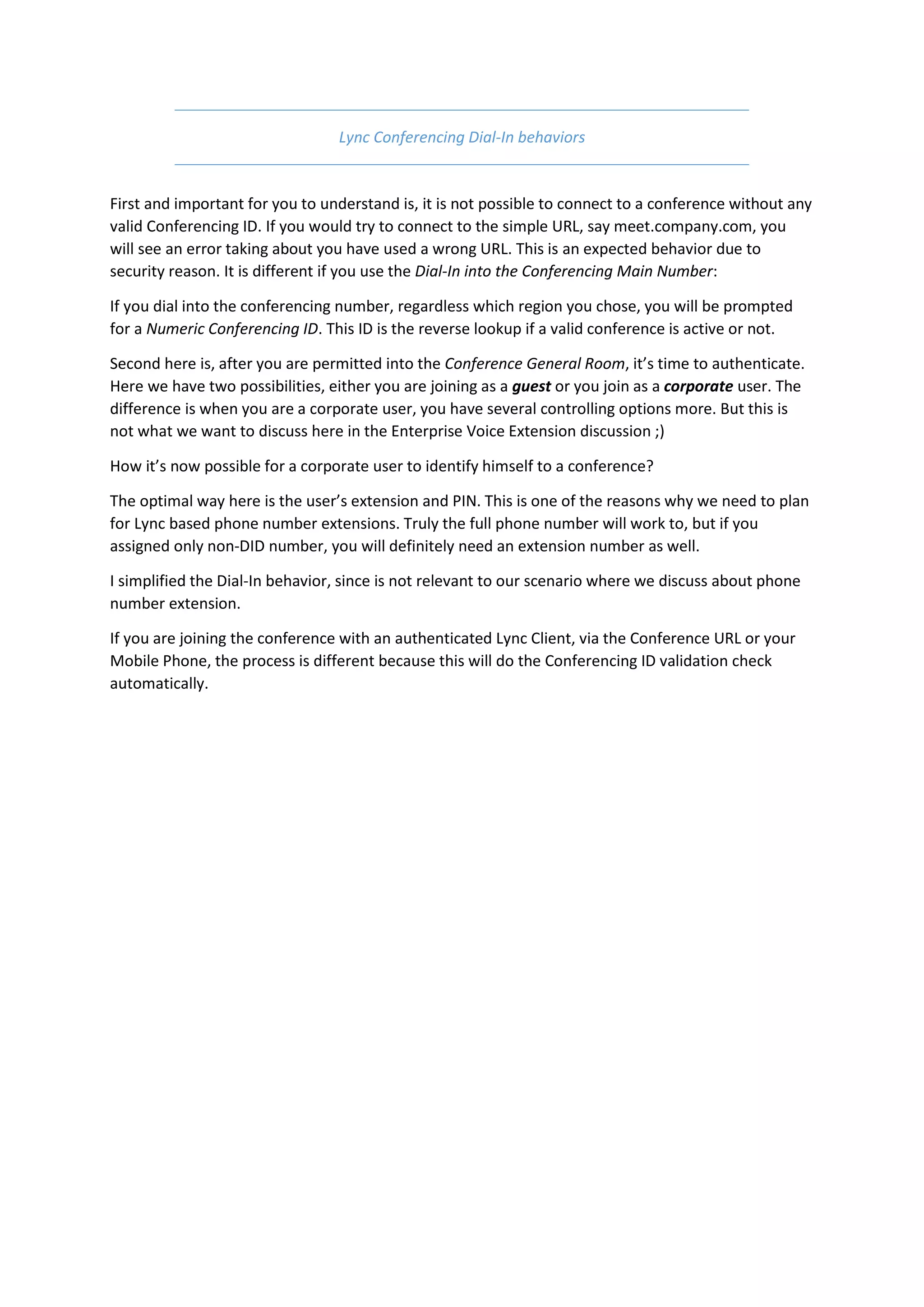 Lync Conferencing Dial-In behaviors


First and important for you to understand is, it is not possible to connect to a conference without any
valid Conferencing ID. If you would try to connect to the simple URL, say meet.company.com, you
will see an error taking about you have used a wrong URL. This is an expected behavior due to
security reason. It is different if you use the Dial-In into the Conferencing Main Number:

If you dial into the conferencing number, regardless which region you chose, you will be prompted
for a Numeric Conferencing ID. This ID is the reverse lookup if a valid conference is active or not.

Second here is, after you are permitted into the Conference General Room, it’s time to authenticate.
Here we have two possibilities, either you are joining as a guest or you join as a corporate user. The
difference is when you are a corporate user, you have several controlling options more. But this is
not what we want to discuss here in the Enterprise Voice Extension discussion ;)

How it’s now possible for a corporate user to identify himself to a conference?

The optimal way here is the user’s extension and PIN. This is one of the reasons why we need to plan
for Lync based phone number extensions. Truly the full phone number will work to, but if you
assigned only non-DID number, you will definitely need an extension number as well.

I simplified the Dial-In behavior, since is not relevant to our scenario where we discuss about phone
number extension.

If you are joining the conference with an authenticated Lync Client, via the Conference URL or your
Mobile Phone, the process is different because this will do the Conferencing ID validation check
automatically.
 