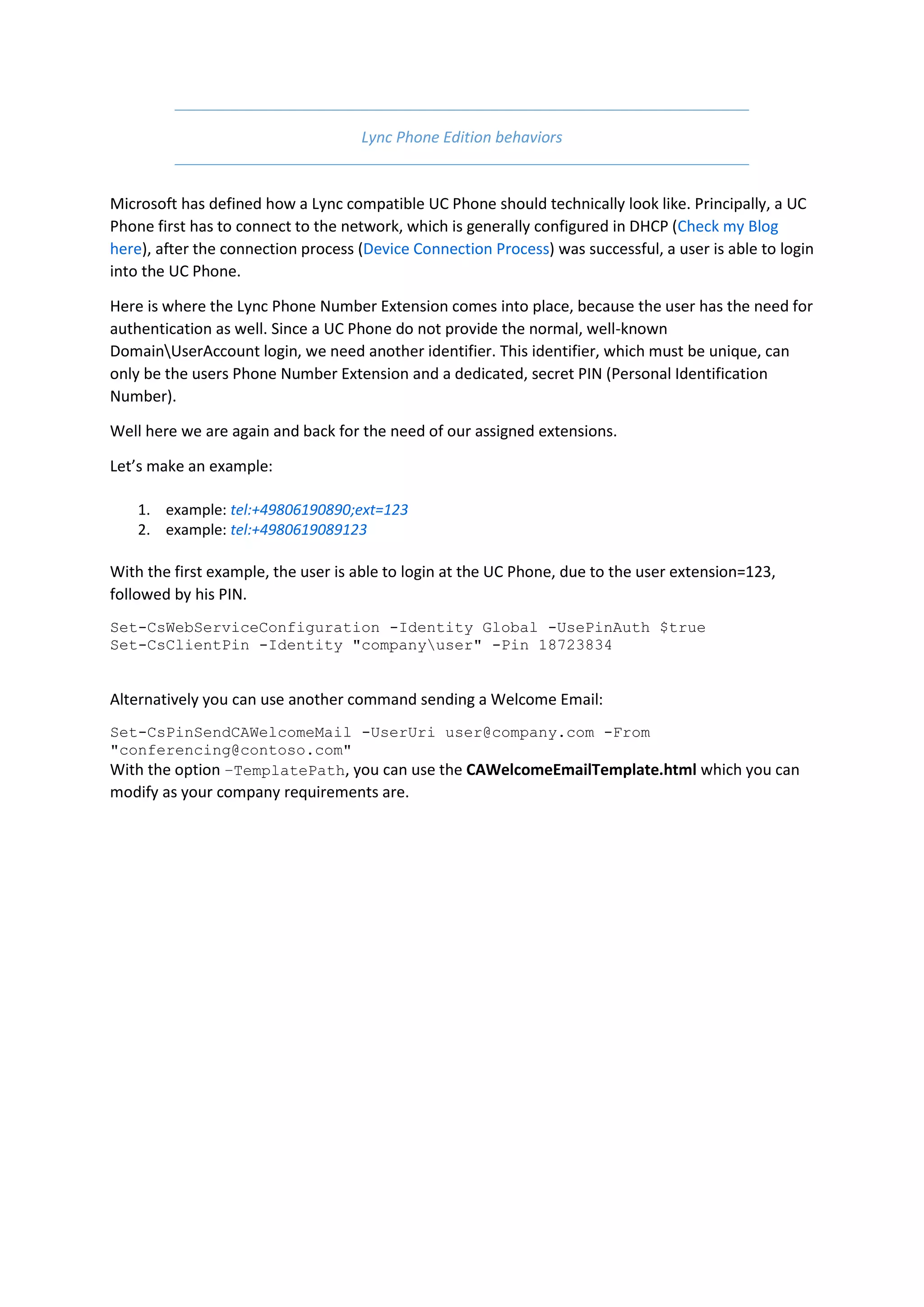 Lync Phone Edition behaviors


Microsoft has defined how a Lync compatible UC Phone should technically look like. Principally, a UC
Phone first has to connect to the network, which is generally configured in DHCP (Check my Blog
here), after the connection process (Device Connection Process) was successful, a user is able to login
into the UC Phone.

Here is where the Lync Phone Number Extension comes into place, because the user has the need for
authentication as well. Since a UC Phone do not provide the normal, well-known
DomainUserAccount login, we need another identifier. This identifier, which must be unique, can
only be the users Phone Number Extension and a dedicated, secret PIN (Personal Identification
Number).

Well here we are again and back for the need of our assigned extensions.

Let’s make an example:

    1. example: tel:+49806190890;ext=123
    2. example: tel:+4980619089123

With the first example, the user is able to login at the UC Phone, due to the user extension=123,
followed by his PIN.
Set-CsWebServiceConfiguration -Identity Global -UsePinAuth $true
Set-CsClientPin -Identity "companyuser" -Pin 18723834


Alternatively you can use another command sending a Welcome Email:
Set-CsPinSendCAWelcomeMail -UserUri user@company.com -From
"conferencing@contoso.com"
With the option –TemplatePath, you can use the CAWelcomeEmailTemplate.html which you can
modify as your company requirements are.
 