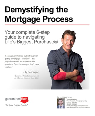 “Feeling overwhelmed by the thought of
getting a mortgage? Well don't - this
jargon free ebook will answer all your
questions. Even the ones you didn't know
you had.”
- Ty Pennington
Guaranteed Rate's Spokesperson and
host of Extreme Makeover: Home Edition
Timothy Balogh
Vice President of Mortgage Lending
P: (423) 388-2808
C: (423) 280-9585
timothy.balogh@guaranteedrate.com
www.guaranteedrate.com/timothybalogh
Brought to you by:
Demystifying the
Mortgage Process
Your complete 6-step
guide to navigating
Life's Biggest Purchase®
 