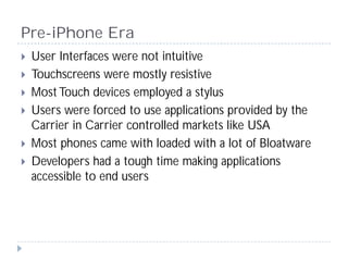 Pre-iPhone Era
 User Interfaces were not intuitive
 Touchscreens were mostly resistive
 Most Touch devices employed a styl...