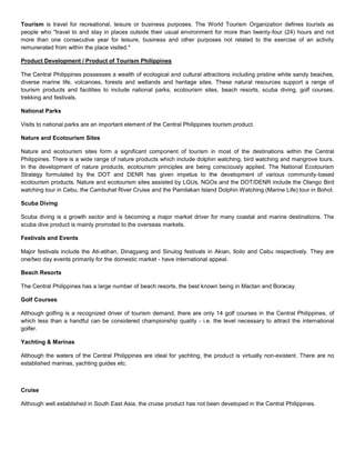 Tourism is travel for recreational, leisure or business purposes. The World Tourism Organization defines tourists as people who quot;
travel to and stay in places outside their usual environment for more than twenty-four (24) hours and not more than one consecutive year for leisure, business and other purposes not related to the exercise of an activity remunerated from within the place visited.quot;
<br />Product Development / Product of Tourism Philippines<br />The Central Philippines possesses a wealth of ecological and cultural attractions including pristine white sandy beaches, diverse marine life, volcanoes, forests and wetlands and heritage sites. These natural resources support a range of tourism products and facilities to include national parks, ecotourism sites, beach resorts, scuba diving, golf courses, trekking and festivals.<br />National Parks<br />Visits to national parks are an important element of the Central Philippines tourism product.<br />Nature and Ecotourism Sites<br />Nature and ecotourism sites form a significant component of tourism in most of the destinations within the Central Philippines. There is a wide range of nature products which include dolphin watching, bird watching and mangrove tours. In the development of nature products, ecotourism principles are being consciously applied. The National Ecotourism Strategy formulated by the DOT and DENR has given impetus to the development of various community-based ecotourism products. Nature and ecotourism sites assisted by LGUs, NGOs and the DOT/DENR include the Olango Bird watching tour in Cebu, the Cambuhat River Cruise and the Pamilakan Island Dolphin Watching (Marine Life) tour in Bohol.<br />Scuba Diving<br />Scuba diving is a growth sector and is becoming a major market driver for many coastal and marine destinations. The scuba dive product is mainly promoted to the overseas markets.<br />Festivals and Events <br />Major festivals include the Ati-atihan, Dinagyang and Sinulog festivals in Akian, Iloilo and Cebu respectively. They are one/two day events primarily for the domestic market - have international appeal.<br />Beach Resorts<br />The Central Philippines has a large number of beach resorts, the best known being in Mactan and Boracay.<br />Golf Courses <br />Although golfing is a recognized driver of tourism demand, there are only 14 golf courses in the Central Philippines, of which less than a handful can be considered championship quality - i.e. the level necessary to attract the international golfer.<br />Yachting & Marinas<br />Although the waters of the Central Philippines are ideal for yachting, the product is virtually non-existent. There are no established marinas, yachting guides etc.<br /> <br />Cruise<br />Although well established in South East Asia, the cruise product has not been developed in the Central Philippines.<br />Hiking/Trekking<br />Hiking/trekking is a major tourist activity worldwide. Although the Central Philippines has the natural resource base to offer a unique hiking/trekking product, there are few designated trails, informed guides and supporting tourism facilities of hotels, inns etc.<br />Urban Attractions <br />Urban attractions are mainly composed of buildings/streetscapes/plazas of architectural significance, museums and art galleries, theatre and other forms entertainment (dance, music etc), historical sites (churches, forts, castles etc) retail (shopping centers, malls), bay or river promenades/waterfront areas, restaurants bars, etc.<br />Whereas the Central Philippines has a number of churches and ancestral houses of historical interest, few are of international significance. However, shopping and dining out (mainly fast-food or mid range) is well developed everywhere.<br />Tourist Destinations in the Philippines<br />White-Sand Beaches<br />Boracay IslandWidely known as one of the finest swimming destinations in the world, Boracay is blessed with unsullied fine talcum powder-sand beaches. Its tranquil crystal clear waters are perfect for swimming, sailing, fishing and sunbathing. Boracay also boasts of sapphire seas and spectacular sunsets. Countless hidden coves dot the island and tall coconut trees line up along the beaches. Boracay lies at the northwest tip of Panay, in the west Visayas region, off the Sibuyan Sea. The island is made up of little communities: Yapak in the north, Balabag in the middle, and Manocmanoc in the south. Hilly elevations up to 100 meters above sea level characterize Yapak and Manocmanoc. Intertwining trails link the small villages together but many sometimes lead to lush tropical jungles. To get to Boracay, one has to book a flight to Kalibo, the capital of Aklan province. Air-conditioned coasters or public buses offer one-hour-and-a-half drive to Caticlan where one can board a motorized banca for a 30-minute trip to Boracay. Siargao Island This newly discovered island boasts of white-sand beaches and surfing waves compared to that of Hawaii. Lying 800 kilometers southeast of Manila, the tear-shaped Siargao Island is a perfect haven for the sun, sea, and surf buffs. It lies on the eastern portion of Surigao del Norte and on the southeastern tip of Mindanao. The island is a mass of tropical land with scores of reefs, points and white beaches. Its promise as a surfing mecca in the making was discovered in 1993 by American surf photographer John Callahan who went to investigate the rumors of spectacular waves in a little known Mindanao town. He came back from his trip armed with stories about the lovely sun-drenched island and documented his find with beautiful photographs. Siargao opened itself to the international surfing community by playing host to the Siargao Surfing Cup in the municipality of General Luna. Siargao's Cloud Nine break is said to be among the best in the world and foreign sportsmen view quot;
the unparalleled surf of Siargao as a magnet for deep sea fishing, sailing, wind-surfing, kayaking, and sunbathing on miles of white sandy beaches that the reef-ringed island and its rich waters afford the visitor. Samal Island Samal Island offers unending fascination with its white-sand beaches, thick mangroves, coral reefs, rolling hills and rock formations.It is an archipelago of nine islands located in the Davao Gulf about 700 meters south of Davao City. An ideal model for resort and development, Samal Island provides a fabulous site for sunrise and sunset. Samal Island, like the rest of Mindanao, is outside of the typhoon belt, and enjoys relatively calm weather. Its coastline is characterized by tall, swaying coconut trees, white sand beaches, rock formations, mangroves, coral reefs, and small fishing villages, all suggestive of a tropical island paradise. Almost all of the beach areas have white sand, with widths varying from only a few meters to more than 10 meters. It provides ample space for picnic huts, reclining chairs for sun bathing, or for simply relaxing and enjoying the tropical scenery.The water is crystal clear throughout the coastline, which varies in terrain from gently sloping sand beaches to steep cliffs and rock formations. The colors of the coastline at the beach areas transforms itself from the green lush vegetation of coconut trees, to the white sandy beaches, to the dark blue color of the sea, with its deep waters and coral reefs. Among its popular attractions are the Aguinaldo Pearl Farm, the caves of Talikud Island, the White Stone Mountain, and the San Jose Muslim Fishing Village. <br />Pools and Resorts<br />Aside from beaches and diving spots, the Philippines also has other beautiful places. You can either take a dip in the refreshing waters of modern resort facilities, feel the gush of volcanic hot springs or just have fun under the waterfalls. Pagsanjan Falls A popular tourist destination, Pagsanjan Rapids and Falls is a series of 14 rapids punctuated by mini-waterfalls on the way to the main falls. Pagsanjan is a small Laguna town which served as the setting for Fracis Ford Coppola's film quot;
Apocalypse Now.quot;
 The terrain towards the main falls offers a lot of exitement. As one negotiates the waterway, the trips becomes wilder, with the river flanked by towering cliffs lush with vegetation. Waters from the Cavinti and Luisiana dams cascade down Pagsanjan Falls and into a segregated part of the river which is about 150 feet deep. Here, one can rent a raft and enjoy riding under the falls. Laguna Resorts Aside from Pagsanjan Falls, Laguna has a lot more to offer. Laguna has one of the Philippines' incredibly beautiful countryside sceneries. The province offers a scenic view of a bay, considered as the largest in the country. The towns of Calamba and Los Baños abound with swimming pools and resorts. Many residents of Metro Manila head for these towns during summer. In Calamba, one can proceed to the ancestral house of National Hero Dr. Jose Rizal. The house now serves as a museum and is a repository of Philippine history and culture. Los Baños, on the other hand, is famous for its numerous hot springs. Considered as a flower basket in Luzon, Los Baños produces a wide variety of flowers and other ornamentals. Mt. Makiling, an extinct volcano, stands guard over the town. Hidden Valley Springs Hidden Valley Springs is one of the most popular resorts in Alaminos, Laguna. The valley nestles at the foot of Mt. Makiling, a mystical mountain associated with local myths.A number of springs with hot, cold and soda water, lace a forest of huge fruit trees, tropical shrubs and flowering plants. A concrete path connects the pools and leads to the jungle's interior where a waterfall has cut a gorge down the mountainside. The resort has cottages for overnight stay and restaurants. It is an ideal base for visiting the surrounding provincial towns of Laguna and Quezon. <br />Cool Mountains<br />Witness the vast expanse of nature's splendor under the spell of cool mountain breeze. A perfect setting for romance or nature tripping, the country's mountain villages serve as a perfect hideaway from the lowlands' summer heat. <br />Baguio City Rising 1,500 meters above the sea, Baguio City enjoys a relatively cool weather throughout the year. On the average, Baguio is at least eight degrees cooler than any place in the lowlands. Not surprisingly, Baguio has become the quot;
summer capitalquot;
 of the country. It is awarded with a variety of cultural, historical and scenic attractions which make it an important and interesting destination. As early as March, tourists and locals take the six-hour trek up the zigzagging Kennon Road. Within a mile of the city, the sweet scent of pine trees and flowers already permeate the air. Designed by Daniel Burnham during the American occupation, Baguio City is situated in the midst of pine-covered hills and valleys at the southern end of the Cordillera. Among its popular attractions are the well-manicured lawns of Club John Hay, the Mansion House and the Burnham Park. From Baguio City, one can proceed to the Banaue Rice Terraces, also considered as the eighth wonder of the world. An engineering marvel, this quot;
Stairways to the Skyquot;
 was constructed by hand by the Ifugaos. Tagaytay With an altitude of 2,250 feet above sea level, Tagaytay City enjoys a cool climate all year round. This city perched on a ridge is located in the province of Cavite, some 56 kilometers south of Manila. It overlooks Manila Bay on the north, Taal Lake and Taal Volcano on the south, Laguna Bay on the east and the China Sea on the west. The city is linked to the Metropolitan Manila and the province of Batangas by the Aguinaldo Highway. Among its attractions is the Tagaytay Picnic Grove where one can get an unobstructed view of Taal Volcano, which lies within a lake. Taal Volcano, which rises 406 meters from the lake, is reputedly the world's smallest volcano. Taal Lake itself is an immense body of water formed when the old crater collapsed and the walls of the larger volcano caved in and sank. A visit to the Volcano Island can be arranged through the Philippine Institute of Volcanology and Seismology in Quezon City which maintains a monitoring station on the island. For visiting tourists, support facilities are readily available in this idyllic city. Tagaytay is the quot;
sisterquot;
 city of Las Vegas and Nevada, U.S.A; Tainan City, Taiwan; and Bankstown City, New South Wales, Australia. Sagada This Mountain Province town, situated west of Bontoc, boasts of its cool weather and spectacular sceneries. A pastoral upland valley, Sagada provides an endless expanse of mountain ranges which are clothed by fogs in the early morning. Among its attractions are towering limestone cliffs, subterranean caves and unexplored forests. Some of Sagada's caves remain unconquered. Because of their length and depth, Sagada's natives believe that these caves lead to the center of the Earth. Other sites to visit in Sagada are the Kitongan bottomless pit and underground river, Calvary Hill, Bukong Falls and Alipine Lake Banao. Sagada has accommodation facilities and can be reached by public buses from Banaue in Ifugao province or from Baguio City. <br />Urban Wonders<br />Enchanted Kingdom Thousands of people head south of Manila to spend a day of fun-filled relaxation and adventurous excitement within the American-style walls of Enchanted Kingdom, a 17-hectare world class theme park conveniently located in the outskirts of Sta. Rosa, Laguna. Enchanted Kingdom, a short five-minute ride from the Sta. Rosa Tollgate of South Luzon Expressway, brings the closest version of Disney-type leisure in the country. The theme park, managed and operated by Amtrust Leisure Corporation (ALC), offers educational entertainment tours to students and quot;
gastronomic treatsquot;
 to families. The P1.2-billion park, which has been operating since July 28, 1995 was conceptualized by Landmark Entertainment Group and designed after the Knott's Berry Farm, America's first amusement theme park located in Buena Park, California. It is a member of the International Association of Amusement Parks and Attractions (IAAPA). As such, it provides visitors with thrilling rides, stunning sights, and wondrous experience. In the words of the Enchanted Kingdom operators, quot;
the place is an active mix of thrills, attractions, entertainment, food service, celebrations and shopping set amidst an enthralling place that presents the past and the future, the quaint and the sophisticated, the picturesque and the dazzling in one unique package.quot;
 Enchanted Kingdom is an aggregate of seven theme zones: Victoria Park, Portabello, Brooklyn Place, Spaceport, Jungle Outpost, Midway Boardwalk, and Boulderville. These zones serve as enclaves to 21 thrilling rides and attractions meant to provide daring visitors with a sense of flight, twist, twirl, and other acrobatic stunts. The rides include the Grand Carousel, Flying Fiesta, Rialto, Space Shuttle, Log Jam, Wheel of Fate, Condor, Up Up and Away, Roller Coaster, Anchors Away, Dodgem, Stone Eggs, Air Pterodactyl, Swan boats, and Bump n Splash. In the near future, the park is set to introduce other exciting rides such as the Kiddie Train Ride and the Rio Loco River Rapid Ride. Aside from the rides, Enchanted Kingdom also charms its visitors with various treats such as the fireworks show every weekend, dance presentation by the park's in-house talents, theater shows, seasonal shows, well-manicured gardens, classic American brownstone facades and establishments, and a variety of characters and mascots led by the Wizard. ManilaRediscover Manila like you've never seen it before. Be charmed by the city's glorious past mirrored by its century-old churches, gallant forts, classic plazas, ancestral edifices, stately museums, and historic monuments. At the same time, relish the beauty of a modern city rising from the ruins of yesteryears. Beyond Manila's busy streets and crowded commercial centers lie festive joints that celebrate life.The Old City Manila, which was named after a white-flowered mangrove plant called nilad, was a tiny Malay settlement along the Pasig River ruled by Rajah Sulayman in the 16th century. The Spanish colonizers moved the capital of the Philippines from Cebu to Manila in 1571. They built the walled city of Intramuros, which for the next 300 years, was to become the nerve center of the Spanish rule. Intramuros was the political and commercial center of the Spanish regime. From this walled city, the Spaniards extended their cultural and religious influences to the different parts of the country. They built churches, Catholic-run schools and universities, government buildings, and magnificent artifices, which reflect the Castilian architecture. At the turn of the century, the Americans came and ruled the Philippines for 50 years. They introduced their own architecture, language, education and system of governance. During this period, Manila underwent a facelift. A blend of American and Spanish influences gave way to a new Manila, which was to evolve into a giant urban area known as Metro Manila. Today, Metro Manila is an aggregate of 10 cities and seven municipalities. Intramuros Among the popular attractions in Metro Manila are Intramuros, Rizal Park, Binondo, Malacañang, Malate, the CCP Complex, Nayong Pilipino, Ayala Avenue, the Fort, Ortigas Center, Quezon Memorial Circle, and countless bars and restaurants scattered around the metropolis. Traces of the Spanish influence still loom in Intramuros. A tour of this landmark will provide the visitors a deeper understanding of Manila's rich heritage. Intramuros protects within its walls a number of national treasures like the Fort Santiago (once a prison for revolutionary Filipinos, now a peaceful park-cum-museum), San Agustin Church (the oldest structure in the country with its Baroque interiors and trompe l'oeil murals), Manila Cathedral (a magnificent architectural feat with its intricate stone carvings, stained glass mosaics, and rosette windows), Casa Manila (a former colonial house and now a museum of national relics), and San Juan de Letran school. Intramuros has been restored for the tourists. Today, it houses a museum, art galleries, an open-air theatre, fine restaurants, craft shops and souvenir stalls. It also keeps a park lush with tropical flora and homing pigeons. The park, Puerto Real, is the venue of Saturday musical performances during dry months. Rizal Park Just beside Intramuros is Rizal Park, a 60-hectare conglomerate of gardens, historical markers, plazas, an artist's sanctuary, a 1913 bronze monument of Jose Rizal, a grand stadium, an observatory, an open-air concert hall, a light-and-sound theatre, restaurants, food kiosks and playgrounds, with dozens of fountains. Fronting the northwest side of the park is Manila Hotel, whose lobby is one of the most imposing in the world. Along the park's bayside, tourists can have an unobstructed view of the fabled Manila Bay sunset. A five-minute walk from Rizal Park is the National Museum, the official keeper and guardian of the country's cultural, historical and natural heritage. It houses the representative works of the National Artists, as well as the renowned paintings of Felix Resurreccion Hidalgo and Juan Luna. It puts on display some prehistoric finds, including the Tabon skullcap, pottery, ceramics and other artifacts from China and Indochina and remnants of pre-Hispanic boats that brought Malay immigrants to the Philippines dating to about 1250. Other establishments worth visiting in the area are the Metropolitan Theater and the National Library. <br />Tourism Services - Tourism services it is a service were you gave it to a tourist or to the costumers. tourism services it is the introduction in work they are giving some good impact to there costumers to show how there company work it rigth and to show how nice there service.<br />The different types of tourism are: VFR (visiting friends and family) business, leisure, medical/health, adventure, holiday, rural, space, green, cultural.These new upcoming forms are letting the tourism industry to prosper in various ways as it yields more returns and also helps in reducing the excessive tourist traffic at any destination. These in general terms are called quot;
 Specialized form of Tourism quot;
, which helps in tourism growth and sustainable development for the future. <br />History of  Travel and Tourism2000 years Before Christ, in India and Mesopotamia<br />Travel for trade was an important feature since the beginning of civilisation. The port at Lothal was an important centre of trade between the Indus valley civilisation and the Sumerian civilisation.<br />600 BC and thereafter<br />The earliest form of leisure tourism can be traced as far back as the Babylonian and Egyptian empires. A museum of historic antiquities was open to the public in Babylon. The Egyptians held many religious festivals that attracted the devout and many people who thronged to cities to see famous works of arts and buildings.<br />In India, as elsewhere, kings travelled for empire building. The Brahmins and the common people travelled for religious purposes. Thousands of Brahmins and the common folk thronged Sarnath and Sravasti to be greeted by the inscrutable smile of the Enlightened One- the Buddha.<br />500 BC, the Greek civilisation<br />The Greek tourists travelled to sites of healing gods. The Greeks also enjoyed their religious festivals that increasingly became a pursuit of pleasure, and in particular, sport. Athens had become an important site for travellers visiting the major sights such as the Parthenon. Inns were established in large towns and seaports to provide for travellers' needs. Courtesans were the principal entertainment offered.This era also saw the birth of travel writing. Herodotus was the worlds' first travel writer. Guidebooks also made their appearance in the fourth century covering destinations such as Athens, Sparta and Troy. Advertisements in the way of signs directing people to inns are also known in this period.<br />The Roman Empire<br />With no foreign borders between England and Syria, and with safe seas from piracy due to Roman patrols, the conditions favouring travel had arrived. First class roads coupled with staging inns (precursors of modern motels) promoted the growth of travel. Romans travelled to Sicily, Greece, Rhodes, Troy and Egypt. From 300 AD travel to the Holy Land also became very popular. The Romans introduced their guidebooks (itineraria), listing hotels with symbols to identify quality.<br />Second homes were built by the rich near Rome, occupied primarily during springtime social season. The most fashionable resorts were found around Bay of Naples. Naples attracted the retired and the intellectuals, Cumae attracted the fashionable while Baiae attracted the down market tourist, becoming noted for its rowdiness, drunkenness and all- night singing.<br />Travel and Tourism were to never attain a similar status until the modern times.<br />In the Middle Ages<br />Travel became difficult and dangerous as people travelled for business or for a sense of obligation and duty.<br />Adventurers sought fame and fortune through travel. The Europeans tried to discover a sea route to India for trade purposes and in this fashion discovered America and explored parts of Africa. Strolling players and minstrels made their living by performing as they travelled. Missionaries, saints, etc. travelled to spread the sacred word.<br />Leisure travel in India was introduced by the Mughals. The Mughal kings built luxurious palaces and enchanting gardens at places of natural and scenic beauty (for example Jehangir travelled to Kashmir drawn by its beauty.<br />Travel for empire building and pilgrimage was a regular feature.<br />The Grand Tour<br />From the early seventeenth century, a new form of tourism was developed as a direct outcome of the Renaissance. Under the reign of Elizabeth 1, young men seeking positions at court were encouraged to travel to continent to finish their education. Later, it became customary for education of gentleman to be completed by a 'Grand Tour' accompanied by a tutor and lasting for three or more years. While ostensibly educational, the pleasure seeking men travelled to enjoy life and culture of Paris, Venice or Florence. By the end of eighteenth century, the custom had become institutionalised in the gentry. Gradually pleasure travel displaced educational travel. The advent of Napoleonic wars inhibited travel for around 30 years and led to the decline of the custom of the Grand Tour.<br />The development of the spas<br />The spas grew in popularity in the seventeenth century in Britain and a little later in the European Continent as awareness about the therapeutic qualities of mineral water increased. Taking the cure in the spa rapidly acquired the nature of a status symbol. The resorts changed in character as pleasure became the motivation of visits. They became an important centre of social life for the high society.<br />In the nineteenth century they were gradually replaced by the seaside resort.<br />The sun, sand and sea resorts<br />The sea water became associated with health benefits. The earliest visitors therefore drank it and did not bathe in it. By the early eighteenth century, small fishing resorts sprung up in England for visitors who drank and immersed themselves in sea water. With the overcrowding of inland spas, the new sea side resorts grew in popularity. The introduction of steamboat services in 19th century introduced more resorts in the circuit. The seaside resort gradually became a social meeting point<br /> Role of the industrial revolution in promoting travel in the west<br /> The rapid urbanisation due to industrialisation led to mass immigration in cities. These people were lured into travel to escape their environment to places of natural beauty, often to the countryside they had come from change of routine from a physically and psychologically stressful jobs to a leisurely pace in countryside.<br />Highlights of travel in the nineteenth century <br />·        Advent of railway initially catalysed business travel and later leisure travel. Gradually special trains were chartered to only take leisure travel to their destinations.<br />·        Package tours organised by entrepreneurs such as Thomas Cook.<br />·        The European countries indulged in a lot of business travel often to their colonies to buy raw material and sell finished goods.<br />·        The invention of photography acted as a status-enhancing tool and promoted overseas travel.<br />·        The formation of first hotel chains; pioneered by the railway companies who established great railway terminus hotels.<br />·        Seaside resorts began to develop different images as for day-trippers, elite, for gambling.<br />·        Other types of destinations-ski resorts, hill stations, mountaineering spots etc.<br />·        The technological development in steamships promoted travel between North America and Europe.<br />·        The Suez Canal opened direct sea routes to India and the Far East.<br />·        The cult of the guidebook followed the development of photography.<br />Tourism in the Twentieth Century<br />The First World War gave first hand experience of countries and aroused a sense of curiosity about international travel among less well off sector for the first time. The large scale of migration to the US meant a lot of travel across the Atlantic. Private motoring began to encourage domestic travel in Europe and the west.  The sea side resort became annual family holiday destination in Britain and increased in popularity in other countries of the west. Hotels proliferated in these destinations.<br />The birth of air travel and after<br />The wars increased interest in international travel. This interest was given the shape of mass tourism by the aviation industry. The surplus of aircrafts and growth of private airlines aided the expansion of air travel. The aircraft had become comfortable, faster and steadily cheaper for overseas travel. With the introduction of Boeing 707 jet in 1958, the age of air travel for the masses had arrived. The beginning of chartered flights boosted the package tour market and led to the establishment of organised mass tourism. The Boeing 747, a 400 seat craft, brought the cost of travel down sharply. The seaside resorts in the Mediterranean, North Africa and the Caribbean were the initial hot spots of mass tourism.<br />A corresponding growth in hotel industry led to the establishment of world-wide chains. Tourism also began to diversify as people began to flock alternative destinations in the 70s. Nepal and India received a throng of tourists lured by Hare Krishna movement and transcendental meditation. The beginning of individual travel in a significant volume only occurred in the 80s. Air travel also led to a continuous growth in business travel especially with the emergence of the MNCs.<br />Modern TourismThe main difference between modern tourism and tourism in the past, is that modern tourism involves the mass availability and mass participation in holidays by what can be regarded as the entire population. This is distinct from tourism before the railway age when there were only two classes of people those who were on a holiday all the time and the masses whom never took a holiday.Modern tourism involves a universal access to travel for individuals in the western world with destinations on an international scale competing for these tourists. Speed, comfort and value for money are the bases for gaining and maintaining market share in the highly competitive tourist market. The principle task of this essay is to demonstrate how each transport mode contributed to the growth of this highly competitive market for tourism.Modern tourism involves many different types each that in turn have had an impact on the transport means. The different types of tourism can be divided based on the tourist’s main interest of their trip. Tourism can involve one of the following; adventure, pleasure, sports, cultural, sports, study, incentive, research, professional and country . <br />