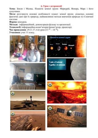 6. Урок з астрономії
Тема: Земля і Місяць. Планети земної групи: Меркурій, Венера, Марс і його
супутники.
Мета: розглянути основні особливості планет земної групи; дізнатись основні
фактичні дані про їх природу, найважливіші методи вивчення природи тіл Сонячної
системи
Форма: кіноурок.
Методи: інформаційний, демонстрація фільму та презентації.
Технології: інформаційно-комп’ютерні (комп’ютер, проектор).
Час проведення: 29.11.17, 6-й урок (13 25
– 14 10
).
Учасники: учні 11 класу.
 