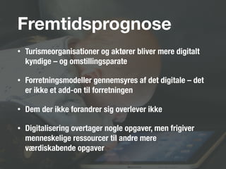 Fremtidsprognose
• Turismeorganisationer og aktører bliver mere digitalt
kyndige – og omstillingsparate
• Forretningsmodeller gennemsyres af det digitale – det
er ikke et add-on til forretningen
• Dem der ikke forandrer sig overlever ikke
• Digitalisering overtager nogle opgaver, men frigiver
menneskelige ressourcer til andre mere
værdiskabende opgaver
 