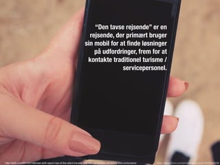 https://www.ﬂickr.com/photos/epicantus/15232556209
“Den tavse rejsende” er en
rejsende, der primært bruger
sin mobil for at ﬁnde løsninger
på udfordringer, frem for at
kontakte traditionel turisme /
servicepersonel.
http://skift.com/2014/07/08/new-skift-report-rise-of-the-silent-traveler-the-new-generation-of-mobile-ﬁrst-consumers/
 