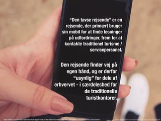 “Den tavse rejsende” er en
rejsende, der primært bruger
sin mobil for at ﬁnde løsninger
på udfordringer, frem for at
kontakte traditionel turisme /
servicepersonel.
https://www.ﬂickr.com/photos/epicantus/15232556209
Den rejsende ﬁnder vej på
egen hånd, og er derfor
“usynlig” for dele af
erhvervet - i særdeleshed for
de traditionelle
turistkontorer.
http://skift.com/2014/07/08/new-skift-report-rise-of-the-silent-traveler-the-new-generation-of-mobile-ﬁrst-consumers/
 
