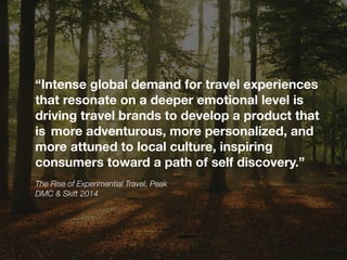 The Rise of Experimential Travel, Peak
DMC & Skift 2014
“Intense global demand for travel experiences
that resonate on a deeper emotional level is
driving travel brands to develop a product that
is more adventurous, more personalized, and
more attuned to local culture, inspiring
consumers toward a path of self discovery.”  
 