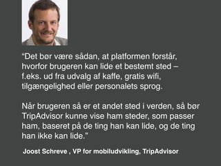 http://palloc.com/ios-7-wallpaper-widescreen.html
“Det bør være sådan, at platformen forstår,
hvorfor brugeren kan lide et bestemt sted –
f.eks. ud fra udvalg af kaffe, gratis wiﬁ,
tilgængelighed eller personalets sprog.
Når brugeren så er et andet sted i verden, så bør
TripAdvisor kunne vise ham steder, som passer
ham, baseret på de ting han kan lide, og de ting
han ikke kan lide.”
Joost Schreve , VP for mobiludvikling, TripAdvisor
 