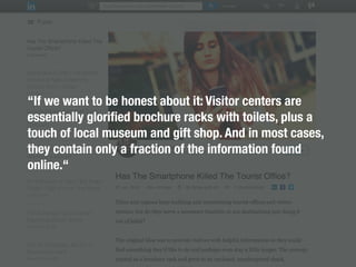 “If we want to be honest about it: Visitor centers are
essentially gloriﬁed brochure racks with toilets, plus a
touch of local museum and gift shop. And in most cases,
they contain only a fraction of the information found
online.“
 