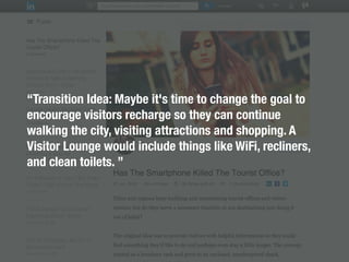 “Transition Idea: Maybe it's time to change the goal to
encourage visitors recharge so they can continue
walking the city, visiting attractions and shopping. A
Visitor Lounge would include things like WiFi, recliners,
and clean toilets. ”
 