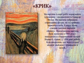 «КРИК»
Ця картина із серії робіт норвезького
художника – експресіоніста Едварда
Мунка. На картина зображена
страждаюча фігура, на тлі криваво-
червоного неба. Едвард Мунк
створив декілька варіацій
«Крику». Представлена картина
була написана в 1893 році і
знаходилася в Національній галереї
Норвегії. Однак, у 1994 році робота
була викрадена, але через кілька
місяців знайдено і повернено в
музей.
 