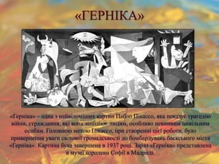 «ГЕРНІКА»
«Герніка» – одна з найвідоміших картин Пабло Пікассо, яка показує трагедію
війни, страждання, які вона заподіює людям, особливо невинним цивільним
особам. Головною метою Пікассо, при створенні цієї роботи, було
привернення уваги світової громадськості до бомбардувань баскського міста
«Герніка». Картина була завершена в 1937 році. Зараз «Герніка» представлена
в музеї королеви Софії в Мадриді.
 