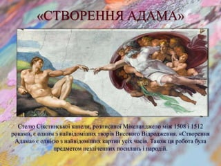 «СТВОРЕННЯ АДАМА»
Стелю Сікстинської капели, розписаної Мікеланджело між 1508 і 1512
роками, є одним з найвідоміших творів Високого Відродження. «Створення
Адама» є однією з найвідоміших картин усіх часів. Також ця робота була
предметом незліченних посилань і пародій.
 