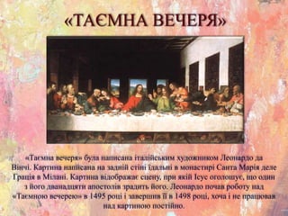 «ТАЄМНА ВЕЧЕРЯ»
«Таємна вечеря» була написана італійським художником Леонардо да
Вінчі. Картина написана на задній стіні їдальні в монастирі Санта Марія деле
Грація в Мілані. Картина відображає сцену, при якій Ісус оголошує, що один
з його дванадцяти апостолів зрадить його. Леонардо почав роботу над
«Таємною вечерею» в 1495 році і завершив її в 1498 році, хоча і не працював
над картиною постійно.
 