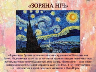 «ЗОРЯНА НІЧ»
«Зоряна ніч» була написана голландським художником Вінсентом ван
Гогом. Не дивлячись на те, що за все життя художник продав лише одну свою
роботу, поле його творчої діяльності дуже багате. «Зоряна ніч» – одна з його
найвідоміших робіт. На ній зображена село Сен-Ремі. З 1941 року картина
знаходиться в музеї сучасного мистецтва в Нью-Йорку.
 