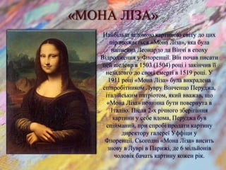 «МОНА ЛІЗА»
Найбільш відомою картиною світу до цих
пір вважається «Мона Ліза», яка була
написана Леонардо да Вінчі в епоху
Відродження у Флоренції. Він почав писати
цей шедевр в 1503 (1504) році і закінчив її
незадовго до своєї смерті в 1519 році. У
1911 році «Мона Ліза» була викрадена
співробітником Лувру Вінченцо Перуджа,
італійським патріотом, який вважав, що
«Мона Ліза» повинна бути повернута в
Італію. Після 2-х річного зберігання
картини у себе вдома, Перуджа був
спійманий, при спробі продати картину
директору галереї Уффіци у
Флоренції. Сьогодні «Мона Ліза» висить
знову в Луврі в Парижі, де 6 мільйонів
чоловік бачать картину кожен рік.
 