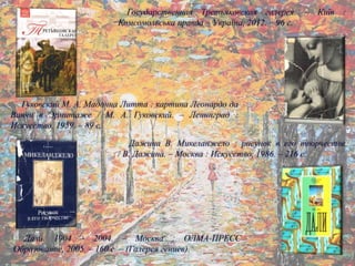 Государственная Третьяковская галерея. – Київ :
Комсомольська правда – Україна, 2012. – 96 с.
Гуковский М. А. Мадонна Литта : картина Леонардо да
Винчи в Эрмитаже / М. А. Гуковский. – Ленинград :
Искусство, 1959. – 89 с.
Дажина В. Микеланжело : рисунок в его творчестве
/ В. Дажина. – Москва : Искусство, 1986. – 216 с.
Дали. 1904 – 2004. – Москва : ОЛМА-ПРЕСС
Образование, 2005. – 160 с. – (Галерея гениев).
 