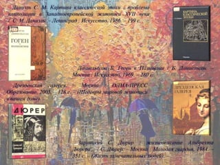 Даниэль С. М. Картина классической эпохи : проблема
композиции в Западноевропейской живописи XVII века
/ С. М. Даниэль. – Ленинград : Искусство, 1986. – 199 с.
Даниельссон Б. Гоген в Полинезии / Б. Даниельсон. –
Москва : Искусство, 1969. – 280 с.
Дрезденская галерея. – Москва : ОЛМА-ПРЕСС
Образование, 2005. – 128 с. – (Шедевры мировой живописи
в вашем доме).
Зарницкий С. Дюрер : жизнеописание Альбрехта
Дюрера… / С. Дюрер. – Москва : Молодая гвардия, 1984. –
351 с. – (Жизнь замечательных людей).
 