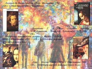Леонардо да Винчи : альбом. – Київ : Мистецтво, 1993. –
128 с. – (Майстри світового мистецтва).
Леонтьева Г. К. Карл Павлович Брюллов
/ Г. К. Леонтьева. – Ленинград : Художник РСФСР, 1986. –
196 с.
Лондонская национальная галерея. – Москва : ОЛМА-
ПРЕСС Образование, 2005. – 128 с. – (Шедевры мировой
живописи в вашем доме).
Лувр. – Москва : ОЛМА-ПРЕСС Образование, 2005. –
128 с. – (Шедевры мировой живописи вашем доме).
 