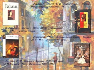 Рославец Е. Н. Живопись Франции XVII-XVIII веков
/ Е. Н. Рославец. – Киев : Мистецтво, 1990. – 221 с.
Рембрандт. – Москва : ОЛМА-ПРЕСС Образование,
2005. – 128 с. – (Галерея гениев).
Рембрандт. – Київ : Комсомольська правда - Україна,
2010. – 48 с. – (Великы художники).
Рафаэль / под. ред. В. В. Стародубовий. – Москва :
Изобразительное искусство, 1987. – 176 с.
 
