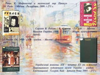 Український живопис ХІХ – початку ХХ ст. з колекції
Національного художнього музею України : альбом. –
Хмельницький : Галерея, Київ : Артанія Нова, 2005. – 272 с.
Тициан. Ок. 1488 - 1576 : альбом. – Москва : Искусство,
1977. – 79 с.
Сергеев В. Рублев / В. Сергеев. –2-е изд. – Москва :
Молодая Гвардия, 1986. – 254 с. – (Жизнь замечательных
людей).
Рохас К. Мифический и магический мир Пикассо
/ К. Рохас. – Москва : Республика, 1999. – 271 с.
 