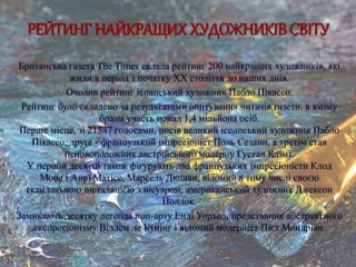 РЕЙТИНГ НАЙКРАЩИХ ХУДОЖНИКІВ СВІТУ
Британська газета The Times склала рейтинг 200 найкращих художників, які
жили в період з початку XX століття до наших днів.
Очолив рейтинг іспанський художник Пабло Пікассо.
Рейтинг було складено за результатами опитування читачів газети, в якому
брали участь понад 1,4 мільйона осіб.
Перше місце, зі 21587 голосами, посів великий іспанський художник Пабло
Пікассо, друге - французький імпресіоніст Поль Сезанн, а третім став
основоположник австрійського модерну Густав Клімт.
У першій десятці також фігурують два французьких імпресіоністи Клод
Моне і Анрі Матісс, Марсель Дюшан, відомий в тому числі своєю
скандальною інсталяцією з пісуаром, американський художник Джексон
Поллок.
Замикають десятку легенда поп-арту Енді Уорхол, представник абстрактного
експресіонізму Віллем де Кунінг і відомий модерніст Пієт Мондріан.
 